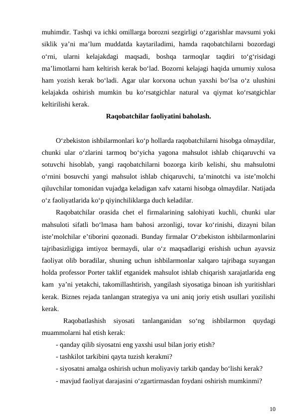 muhimdir. Tashqi va ichki omillarga borozni sezgirligi o‘zgarishlar mavsumi yoki
siklik ya’ni  ma’lum  muddatda kaytariladimi, hamda raqobatchilarni  bozordagi
o‘rni,  ularni  kelajakdagi  maqsadi,  boshqa  tarmoqlar  taqdiri  to‘g‘risidagi
ma’limotlarni ham keltirish kerak bo‘lad. Bozorni kelajagi haqida umumiy xulosa
ham yozish kerak bo‘ladi. Agar ular korxona uchun yaxshi bo‘lsa  o‘z ulushini
kelajakda  oshirish  mumkin  bu  ko‘rsatgichlar  natural  va  qiymat  ko‘rsatgichlar
keltirilishi kerak.
Raqobatchilar faoliyatini baholash.
O‘zbekiston ishbilarmonlari ko‘p hollarda raqobatchilarni hisobga olmaydilar,
chunki ular  o‘zlarini  tarmoq bo‘yicha yagona mahsulot  ishlab chiqaruvchi va
sotuvchi  hisoblab, yangi raqobatchilarni  bozorga kirib kelishi, shu mahsulotni
o‘rnini bosuvchi yangi mahsulot ishlab chiqaruvchi, ta’minotchi va iste’molchi
qiluvchilar tomonidan vujadga keladigan xafv xatarni hisobga olmaydilar. Natijada
o‘z faoliyatlarida ko‘p qiyinchiliklarga duch keladilar.
Raqobatchilar  orasida  chet  el  firmalarining salohiyati  kuchli, chunki  ular
mahsuloti sifatli bo‘lmasa  ham bahosi arzonligi, tovar ko‘rinishi, dizayni bilan
iste’molchilar e’tiborini qozonadi. Bunday firmalar O‘zbekiston ishbilarmonlarini
tajribasizligiga imtiyoz bermaydi, ular  o‘z maqsadlarigi erishish uchun ayavsiz
faoliyat olib boradilar, shuning uchun ishbilarmonlar xalqaro tajribaga suyangan
holda professor Porter taklif etganidek mahsulot ishlab chiqarish xarajatlarida eng
kam  ya’ni yetakchi, takomillashtirish, yangilash siyosatiga binoan ish yuritishlari
kerak. Biznes rejada tanlangan strategiya va uni aniq joriy etish usullari yozilishi
kerak.
 
Raqobatlashish  siyosati  tanlanganidan  so‘ng  ishbilarmon
 quydagi
muammolarni hal etish kerak:
- qanday qilib siyosatni eng yaxshi usul bilan joriy etish?
- tashkilot tarkibini qayta tuzish kerakmi?
- siyosatni amalga oshirish uchun moliyaviy tarkib qanday bo‘lishi kerak?
- mavjud faoliyat darajasini o‘zgartirmasdan foydani oshirish mumkinmi?
10
