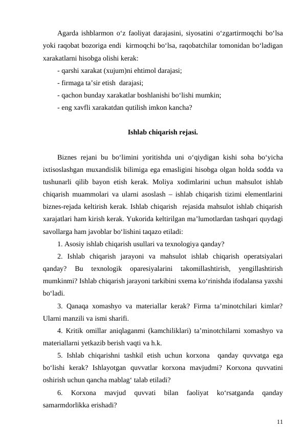 Agarda ishblarmon  o‘z faoliyat darajasini, siyosatini  o‘zgartirmoqchi bo‘lsa
yoki raqobat bozoriga endi  kirmoqchi bo‘lsa, raqobatchilar tomonidan bo‘ladigan
xarakatlarni hisobga olishi kerak:
- qarshi xarakat (xujum)ni ehtimol darajasi;
- firmaga ta’sir etish  darajasi;
- qachon bunday xarakatlar boshlanishi bo‘lishi mumkin;
- eng xavfli xarakatdan qutilish imkon kancha?
Ishlab chiqarish rejasi.
Biznes rejani bu bo‘limini yoritishda uni  o‘qiydigan kishi  soha bo‘yicha
ixtisoslashgan muxandislik bilimiga ega emasligini hisobga olgan holda sodda va
tushunarli qilib bayon etish kerak. Moliya xodimlarini uchun mahsulot  ishlab
chiqarish muammolari va ularni asoslash – ishlab chiqarish tizimi elementlarini
biznes-rejada keltirish kerak. Ishlab chiqarish  rejasida mahsulot ishlab chiqarish
xarajatlari ham kirish kerak. Yukorida keltirilgan ma’lumotlardan tashqari quydagi
savollarga ham javoblar bo‘lishini taqazo etiladi:
1. Asosiy ishlab chiqarish usullari va texnologiya qanday?
2.  Ishlab  chiqarish  jarayoni  va  mahsulot  ishlab  chiqarish  operatsiyalari
qanday?  Bu  texnologik  oparesiyalarini  takomillashtirish,  yengillashtirish
mumkinmi? Ishlab chiqarish jarayoni tarkibini sxema ko‘rinishda ifodalansa yaxshi
bo‘ladi.
3.  Qanaqa xomashyo va materiallar kerak? Firma ta’minotchilari kimlar?
Ularni manzili va ismi sharifi.
4. Kritik omillar aniqlaganmi (kamchiliklari) ta’minotchilarni xomashyo va
materiallarni yetkazib berish vaqti va h.k.
5. Ishlab  chiqarishni  tashkil  etish  uchun korxona  qanday  quvvatga  ega
bo‘lishi  kerak?  Ishlayotgan  quvvatlar  korxona  mavjudmi?  Korxona  quvvatini
oshirish uchun qancha mablag‘ talab etiladi?
6.  Korxona  mavjud
 quvvati  bilan  faoliyat  ko‘rsatganda  qanday
samarmdorlikka erishadi?
11
