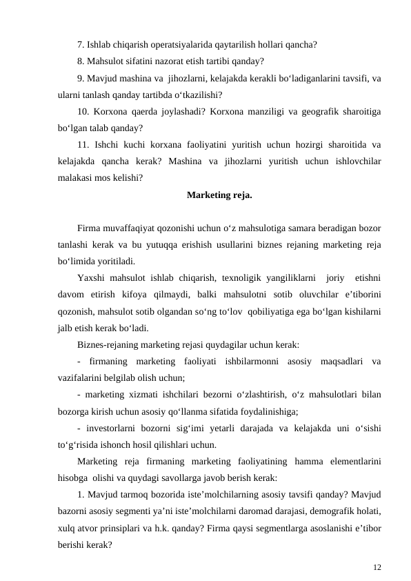 7. Ishlab chiqarish operatsiyalarida qaytarilish hollari qancha?
8. Mahsulot sifatini nazorat etish tartibi qanday?
9. Mavjud mashina va  jihozlarni, kelajakda kerakli bo‘ladiganlarini tavsifi, va
ularni tanlash qanday tartibda o‘tkazilishi?
10. Korxona  qaerda joylashadi? Korxona manziligi va geografik sharoitiga
bo‘lgan talab qanday?
11. Ishchi  kuchi  korxana faoliyatini  yuritish  uchun  hozirgi  sharoitida  va
kelajakda  qancha  kerak?  Mashina  va  jihozlarni  yuritish  uchun  ishlovchilar
malakasi mos kelishi?
Marketing reja.
Firma muvaffaqiyat qozonishi uchun o‘z mahsulotiga samara beradigan bozor
tanlashi kerak va bu yutuqqa erishish usullarini biznes rejaning marketing reja
bo‘limida yoritiladi.
Yaxshi  mahsulot  ishlab chiqarish,  texnoligik yangiliklarni   joriy  etishni
davom  etirish  kifoya  qilmaydi,  balki  mahsulotni  sotib  oluvchilar  e’tiborini
qozonish, mahsulot sotib olgandan so‘ng to‘lov  qobiliyatiga ega bo‘lgan kishilarni
jalb etish kerak bo‘ladi.
Biznes-rejaning marketing rejasi quydagilar uchun kerak:
- firmaning  marketing  faoliyati  ishbilarmonni  asosiy  maqsadlari  va
vazifalarini belgilab olish uchun;
- marketing xizmati ishchilari bezorni o‘zlashtirish,  o‘z mahsulotlari bilan
bozorga kirish uchun asosiy qo‘llanma sifatida foydalinishiga;
- investorlarni  bozorni  sig‘imi  yetarli  darajada  va  kelajakda  uni  o‘sishi
to‘g‘risida ishonch hosil qilishlari uchun.
Marketing  reja  firmaning  marketing  faoliyatining  hamma  elementlarini
hisobga  olishi va quydagi savollarga javob berish kerak:
1. Mavjud tarmoq bozorida iste’molchilarning asosiy tavsifi qanday? Mavjud
bazorni asosiy segmenti ya’ni iste’molchilarni daromad darajasi, demografik holati,
xulq atvor prinsiplari va h.k. qanday? Firma qaysi segmentlarga asoslanishi e’tibor
berishi kerak?
12
