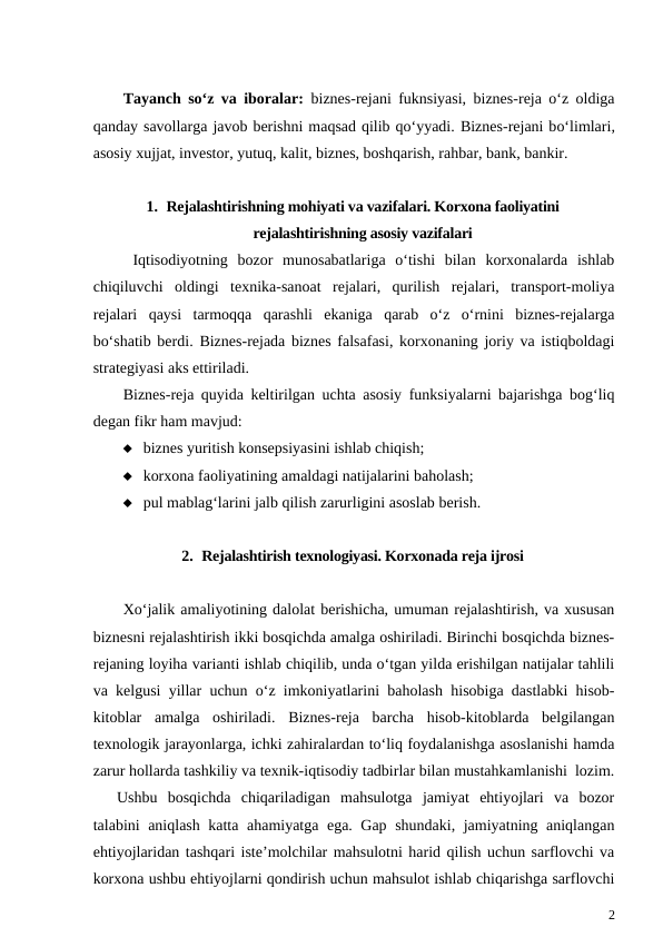 Tayanch so‘z va iboralar:  biznes-rejani fuknsiyasi, biznes-reja o‘z oldiga
qanday savollarga javob berishni maqsad qilib qo‘yyadi. Biznes-rejani bo‘limlari,
asosiy xujjat, investor, yutuq, kalit, biznes, boshqarish, rahbar, bank, bankir. 
1. Rejalashtirishning mohiyati va vazifalari. Korxona faoliyatini
rejalashtirishning asosiy vazifalari
 Iqtisodiyotning  bozor  munosabatlariga  o‘tishi  bilan  korxonalarda  ishlab
chiqiluvchi  oldingi  texnika-sanoat  rejalari,  qurilish  rejalari,  transport-moliya
rejalari  qaysi  tarmoqqa  qarashli  ekaniga  qarab  o‘z  o‘rnini  biznes-rejalarga
bo‘shatib berdi.  Biznes-rejada biznes falsafasi, korxonaning joriy va istiqboldagi
strategiyasi aks ettiriladi.
Biznes-reja quyida keltirilgan uchta asosiy funksiyalarni bajarishga bog‘liq
degan fikr ham mavjud:
 biznes yuritish konsepsiyasini ishlab chiqish;
 korxona faoliyatining amaldagi natijalarini baholash;
 pul mablag‘larini jalb qilish zarurligini asoslab berish.
2. Rejalashtirish texnologiyasi. Korxonada reja ijrosi
Xo‘jalik amaliyotining dalolat berishicha, umuman rejalashtirish, va xususan
biznesni rejalashtirish ikki bosqichda amalga oshiriladi. Birinchi bosqichda biznes-
rejaning loyiha varianti ishlab chiqilib, unda o‘tgan yilda erishilgan natijalar tahlili
va kelgusi yillar uchun o‘z imkoniyatlarini baholash hisobiga dastlabki hisob-
kitoblar  amalga  oshiriladi.  Biznes-reja  barcha  hisob-kitoblarda  belgilangan
texnologik jarayonlarga, ichki zahiralardan to‘liq foydalanishga asoslanishi hamda
zarur hollarda tashkiliy va texnik-iqtisodiy tadbirlar bilan mustahkamlanishi  lozim.
Ushbu  bosqichda  chiqariladigan  mahsulotga  jamiyat  ehtiyojlari  va  bozor
talabini aniqlash katta ahamiyatga ega. Gap shundaki, jamiyatning aniqlangan
ehtiyojlaridan tashqari iste’molchilar mahsulotni harid qilish uchun sarflovchi va
korxona ushbu ehtiyojlarni qondirish uchun mahsulot ishlab chiqarishga sarflovchi
2
