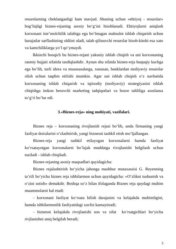 resurslarning cheklanganligi ham mavjud. Shuning uchun «ehtiyoj - resurslar»
bog‘liqligi  biznes-rejaning  asosiy  bo‘g‘ini  hisoblanadi.  Ehtiyojlarni  aniqlash
korxonani iste’molchilik talabiga ega bo‘lmagan mahsulot ishlab chiqarish uchun
harajatlar sarflashining oldiini oladi, talab qilinuvchi resurslar hisob-kitobi esa xato
va kamchiliklarga yo‘l qo‘ymaydi.
Ikkinchi bosqich bu biznes-rejani yakuniy ishlab chiqish va uni korxonaning
rasmiy hujjati sifatida tasdiqlashdir. Aynan shu sifatda biznes-reja huquqiy kuchga
ega bo‘lib, turli idora va muassasalarga, xususan, banklardan moliyaviy resurslar
olish  uchun  taqdim  etilishi  mumkin.  Agar  uni  ishlab  chiqish  o‘z  navbatida
korxonaning  ishlab  chiqarish  va  iqtisodiy  (moliyaviy)  strategiyasini  ishlab
chiqishga  imkon  beruvchi  marketing  tadqiqotlari  va  bozor  tahliliga  asoslansa
to‘g‘ri bo‘lur edi.
3.«Biznes-reja» ning mohiyati, vazifalari.
Biznes reja – korxonaning rivojlanish rejasi bo‘lib, unda firmaning yangi
faoliyat doiralarini o‘zlashtirish, yangi biznesni tashkil etish mo‘ljallangan.
Biznes-reja  yangi  tashkil  etilayogan  korxonalarni  hamda  faoliyat
ko‘rsatayotgan  korxonalarni  bo‘lajak  muddatga  rivojlanishi  belgilash  uchun
tuziladi - ishlab chiqiladi.
Biznes-rejaning asosiy maqsadlari quyidagicha: 
Biznes rejalashtirish bo‘yicha jahonga mashhur mutaxassisi G. Reyenning
ta’rifi bo‘yicha biznes reja ishbilarmon uchun quyidagicha: «O‘zlikni tushunish va
o‘zini sotish» demakdir. Boshqa so‘z bilan ifolaganda Biznes reja quydagi muhim
muammolarni hal etadi:
-  korxonani  faoliyat  ko‘rsata bilish  darajasini  va  kelajakda  muhimligini,
hamda ishbilarmonlik faoliyatidagi xavfni kamaytiradi;
-  biznesni  kelajakda  rivojlanishi  son  va  sifat   ko‘rsatgichlari  bo‘yicha
rivjlanishni aniq belgilab beradi;
3
