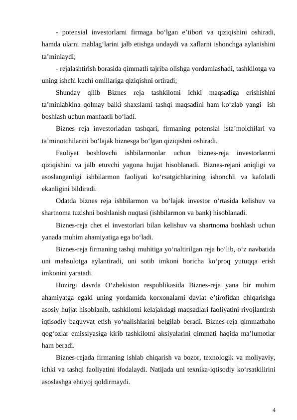 -  potensial  investorlarni  firmaga  bo‘lgan  e’tibori  va  qiziqishini  oshiradi,
hamda ularni mablag‘larini jalb etishga undaydi va xaflarni ishonchga aylanishini
ta’minlaydi;
- rejalashtirish borasida qimmatli tajriba olishga yordamlashadi, tashkilotga va
uning ishchi kuchi omillariga qiziqishni ortiradi;
Shunday  qilib  Biznes  reja  tashkilotni  ichki  maqsadiga  erishishini
ta’minlabkina  qolmay balki shaxslarni tashqi maqsadini  ham ko‘zlab yangi  ish
boshlash uchun manfaatli bo‘ladi.
Biznes  reja  investorladan  tashqari,  firmaning  potensial  ista’molchilari  va
ta’minotchilarini bo‘lajak biznesga bo‘lgan qiziqishni oshiradi.
Faoliyat  boshlovchi  ishbilarmonlar  uchun  biznes-reja  investorlanrni
qiziqishini va jalb etuvchi yagona hujjat hisoblanadi. Biznes-rejani aniqligi va
asoslanganligi  ishbilarmon  faoliyati  ko‘rsatgichlarining  ishonchli  va  kafolatli
ekanligini bildiradi.
Odatda biznes reja ishbilarmon va bo‘lajak investor o‘rtasida kelishuv va
shartnoma tuzishni boshlanish nuqtasi (ishbilarmon va bank) hisoblanadi.
Biznes-reja chet el investorlari bilan kelishuv va shartnoma boshlash uchun
yanada muhim ahamiyatiga ega bo‘ladi.
Biznes-reja firmaning tashqi muhitiga yo‘naltirilgan reja bo‘lib, o‘z navbatida
uni  mahsulotga  aylantiradi,  uni  sotib  imkoni  boricha  ko‘proq  yutuqqa  erish
imkonini yaratadi.
Hozirgi  davrda  O‘zbekiston  respublikasida  Biznes-reja  yana  bir  muhim
ahamiyatga egaki  uning yordamida korxonalarni  davlat  e’tirofidan chiqarishga
asosiy hujjat hisoblanib, tashkilotni kelajakdagi maqsadlari faoliyatini rivojlantirsh
iqtisodiy baquvvat etish yo‘nalishlarini belgilab beradi. Biznes-reja qimmatbaho
qog‘ozlar emissiyasiga kirib tashkilotni aksiyalarini qimmati haqida ma’lumotlar
ham beradi.
Biznes-rejada firmaning ishlab chiqarish va bozor, texnologik va moliyaviy,
ichki va tashqi faoliyatini ifodalaydi. Natijada uni texnika-iqtisodiy ko‘rsatkilirini
asoslashga ehtiyoj qoldirmaydi.
4
