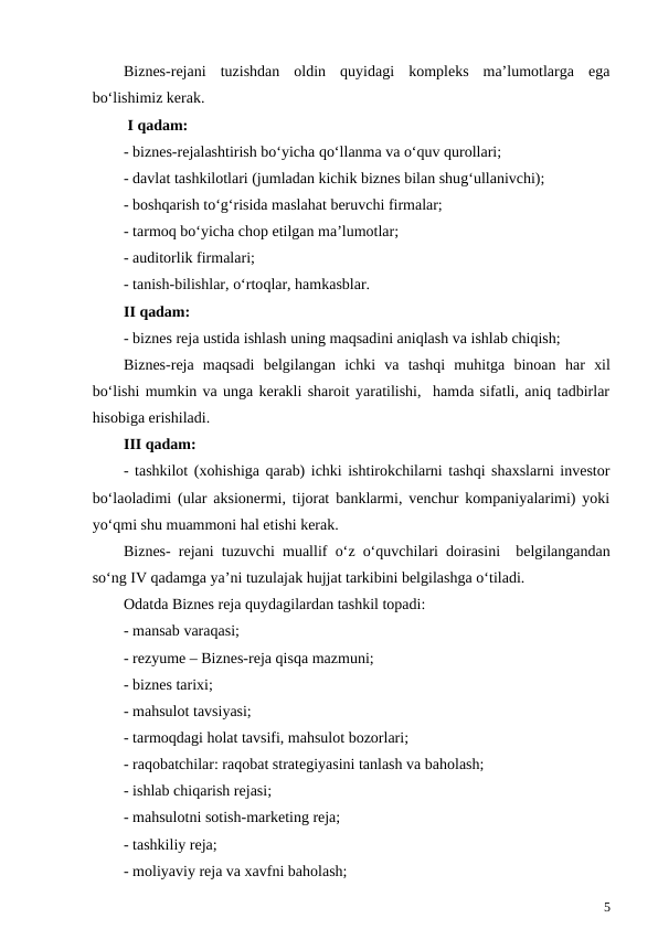 Biznes-rejani  tuzishdan  oldin  quyidagi  kompleks  ma’lumotlarga  ega
bo‘lishimiz kerak.
 I qadam:
- biznes-rejalashtirish bo‘yicha qo‘llanma va o‘quv qurollari;
- davlat tashkilotlari (jumladan kichik biznes bilan shug‘ullanivchi);
- boshqarish to‘g‘risida maslahat beruvchi firmalar;
- tarmoq bo‘yicha chop etilgan ma’lumotlar;
- auditorlik firmalari;
- tanish-bilishlar, o‘rtoqlar, hamkasblar.
II qadam:
- biznes reja ustida ishlash uning maqsadini aniqlash va ishlab chiqish;
Biznes-reja  maqsadi  belgilangan  ichki  va  tashqi  muhitga  binoan  har  xil
bo‘lishi mumkin va unga kerakli sharoit yaratilishi,  hamda sifatli, aniq tadbirlar
hisobiga erishiladi.
III qadam:
- tashkilot (xohishiga qarab) ichki ishtirokchilarni tashqi shaxslarni investor
bo‘laoladimi (ular aksionermi, tijorat banklarmi, venchur kompaniyalarimi) yoki
yo‘qmi shu muammoni hal etishi kerak.
Biznes- rejani tuzuvchi muallif  o‘z  o‘quvchilari doirasini  belgilangandan
so‘ng IV qadamga ya’ni tuzulajak hujjat tarkibini belgilashga o‘tiladi.
Odatda Biznes reja quydagilardan tashkil topadi:
- mansab varaqasi;
- rezyume – Biznes-reja qisqa mazmuni;
- biznes tarixi;
- mahsulot tavsiyasi;
- tarmoqdagi holat tavsifi, mahsulot bozorlari;
- raqobatchilar: raqobat strategiyasini tanlash va baholash;
- ishlab chiqarish rejasi;
- mahsulotni sotish-marketing reja;
- tashkiliy reja;
- moliyaviy reja va xavfni baholash;
5
