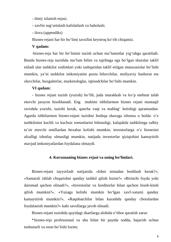 - ilmiy izlanish rejasi;
- xavfni sug‘urtalash kafolatlash va baholash;
- ilova (appendiks)
Biznes-rejani har bir bo‘limi tavsifini keynroq ko‘rib chiqamiz.
V qadam:
-biznes-reja har bir bo‘limini tuzish uchun ma’lumotlar yig‘ishga qaratiladi.
Bunda biznes-reja tuzishda ma’lum bilim va tajribaga ega bo‘lgan shaxslar taklif
etiladi ular tashkilot xodimlari yoki tashqaridan taklif etilgan mutaxasislar bo‘lishi
mumkin, ya’ni tashkilot imkoniyatini puxta biluvchilar, moliyaviy bashorat eta
oluvchilar, buxgalterlar, marketologlar, iqtisodchilar bo‘lishi mumkin.
VI qadam:
- biznes rejani tuzish (yozish) bo‘lib, juda murakkab va ko‘p mehnat talab
etuvchi jarayon hisoblanadi. Eng  muhimi  ishbilarmon biznes rejani mustaqil
ravishda yozishi, tuzishi kerak,  qancha vaqt va mablag‘ ketishigi  qaramasdan.
Agarda ishbilarmon biznes-rejani tuzishni boshqa shaxsga ishonsa u  holda:  o‘z
tashkilotini kuchli va kuchsiz tomonlarini bilmasligi, kalajakda tashkilotga salbiy
ta’sir  etuvchi  omillardan  bexabar  kolishi  mumkin,  investorlarga  o‘z  biznesini
afzalligi isbotlay olmasligi mumkin, natijada investorlar qiziqishini kamaytirib
mavjud imkoniyatlardan foydalana olmaydi.
4. Korxonaning biznes rejasi va uning bo‘limlari.
Biznes-rejani  tayyorlash  natijasida  «Ishni  nimadan  boshlash  kerak?»;
«Samarali ishlab chiqarishni qanday tashkil qilish lozim?» «Birinchi foyda yoki
daromad qachon olinadi?», «Investorlar va kreditorlar bilan qachon hisob-kitob
qilish  mumkin?»,  «Yuzaga  kelishi  mumkin  bo‘lgan  xavf-xatarni  qanday
kamaytirish  mumkin?»,  «Raqobatchilar  bilan  kurashda  qanday  choralardan
foydalanish mumkin?» kabi savollarga javob olinadi.
Biznes-rejani tuzishda quyidagi shartlarga alohida e’tibor qaratish zarur:
*biznes-reja  professional  va  shu  bilan  bir  paytda  sodda,  bajarish  uchun
tushunarli va oson bo‘lishi lozim;
6
