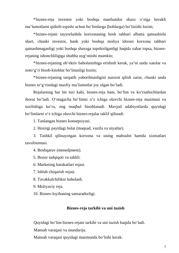 *biznes-reja  investor  yoki  boshqa  manfaatdor  shaxs  o‘ziga  kerakli
ma’lumotlarni qidirib topishi uchun bo‘limlarga (boblarga) bo‘linishi lozim;
*biznes-rejani  tayyorlashda  korxonaning  bosh  rahbari  albatta  qatnashishi
shart,  chunki  investor,  bank  yoki  boshqa  moliya  idorasi  korxona  rahbari
qatnashmaganligi yoki boshqa shaxsga topshirilganligi haqida xabar topsa, biznes-
rejaning ishonchliligiga shubha uyg‘onishi mumkin;
*biznes-rejaning ob’ektiv baholanishiga erishish kerak, ya’ni unda xatolar va
noto‘g‘ri hisob-kitoblar bo‘lmasligi lozim;
*biznes-rejaning tarqatib yuborilmasligini nazorat qilish zarur, chunki unda
biznes to‘g‘risidagi maxfiy ma’lumotlar joy olgan bo‘ladi.
Rejalarning har bir turi kabi, biznes-reja ham, bo‘lim va ko‘rsatkichlardan
iborat bo‘ladi. O‘ntagacha bo‘limni o‘z ichiga oluvchi biznes-reja mazmuni va
tuzilishiga  ko‘ra,  eng  maqbul  hisoblanadi.  Mavjud  adabiyotlarda  quyidagi
bo‘limlarni o‘z ichiga oluvchi biznes-rejalar taklif qilinadi:
1. Tanlangan biznes konsepsiyasi.
2. Hozirgi paytdagi holat (maqsad, vazifa va niyatlar).
3.  Tashkil  qilinayotgan  korxona  va  uning  mahsulot  hamda  xizmatlari
tavsifnomasi.
4. Boshqaruv (menedjment).
5. Bozor tadqiqoti va tahlili.
6. Marketing harakatlari rejasi.
7. Ishlab chiqarish rejasi.
8. Tavakkalchilikni baholash.
9. Moliyaviy reja.
10. Biznes-loyihaning samaradorligi.
Biznes-reja tarkibi va uni tuzish
Quyidagi bo‘lim biznes-rejani tarkibi va uni tuzish haqida bo‘ladi.
Mansab varaqasi va mundarija.
Mansab varaqasi quyidagi mazmunda bo‘lishi kerak:
7
