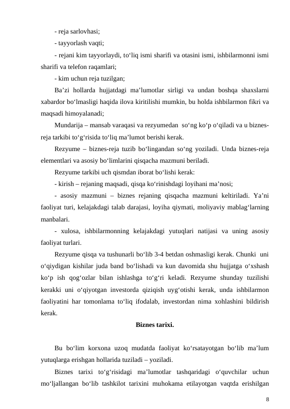 - reja sarlovhasi;
- tayyorlash vaqti;
- rejani kim tayyorlaydi, to‘liq ismi sharifi va otasini ismi, ishbilarmonni ismi
sharifi va telefon raqamlari;
- kim uchun reja tuzilgan;
Ba’zi  hollarda  hujjatdagi  ma’lumotlar  sirligi  va  undan  boshqa shaxslarni
xabardor bo‘lmasligi haqida ilova kiritilishi mumkin, bu holda ishbilarmon fikri va
maqsadi himoyalanadi;
Mundarija – mansab varaqasi va rezyumedan  so‘ng ko‘p o‘qiladi va u biznes-
reja tarkibi to‘g‘risida to‘liq ma’lumot berishi kerak.
Rezyume – biznes-reja tuzib bo‘lingandan so‘ng yoziladi. Unda biznes-reja
elementlari va asosiy bo‘limlarini qisqacha mazmuni beriladi.
Rezyume tarkibi uch qismdan iborat bo‘lishi kerak:
- kirish – rejaning maqsadi, qisqa ko‘rinishdagi loyihani ma’nosi;
- asosiy  mazmuni  – biznes  rejaning  qisqacha mazmuni  keltiriladi. Ya’ni
faoliyat turi, kelajakdagi talab darajasi, loyiha qiymati, moliyaviy mablag‘larning
manbalari.
-  xulosa,  ishbilarmonning  kelajakdagi  yutuqlari  natijasi  va  uning  asosiy
faoliyat turlari.
Rezyume qisqa va tushunarli bo‘lib 3-4 betdan oshmasligi kerak. Chunki  uni
o‘qiydigan kishilar juda band bo‘lishadi va kun davomida shu hujjatga o‘xshash
ko‘p  ish  qog‘ozlar  bilan  ishlashga  to‘g‘ri  keladi.  Rezyume  shunday  tuzilishi
kerakki uni  o‘qiyotgan investorda qiziqish uyg‘otishi kerak, unda ishbilarmon
faoliyatini  har tomonlama to‘liq ifodalab, investordan nima xohlashini bildirish
kerak.
Biznes tarixi.
Bu  bo‘lim  korxona  uzoq mudatda  faoliyat  ko‘rsatayotgan  bo‘lib  ma’lum
yutuqlarga erishgan hollarida tuziladi – yoziladi.
Biznes  tarixi  to‘g‘risidagi  ma’lumotlar  tashqaridagi  o‘quvchilar  uchun
mo‘ljallangan bo‘lib tashkilot tarixini muhokama etilayotgan vaqtda erishilgan
8
