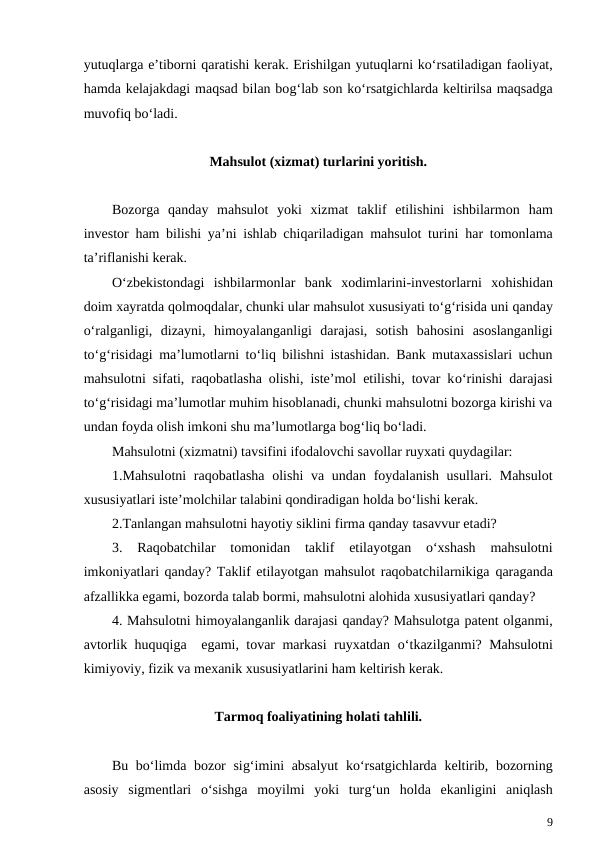 yutuqlarga e’tiborni qaratishi kerak. Erishilgan yutuqlarni ko‘rsatiladigan faoliyat,
hamda kelajakdagi maqsad bilan bog‘lab son ko‘rsatgichlarda keltirilsa maqsadga
muvofiq bo‘ladi.
Mahsulot (xizmat) turlarini yoritish.
Bozorga  qanday  mahsulot  yoki  xizmat  taklif  etilishini  ishbilarmon  ham
investor  ham bilishi ya’ni ishlab chiqariladigan mahsulot turini  har tomonlama
ta’riflanishi kerak.
O‘zbekistondagi  ishbilarmonlar  bank  xodimlarini-investorlarni  xohishidan
doim xayratda qolmoqdalar, chunki ular mahsulot xususiyati to‘g‘risida uni qanday
o‘ralganligi,  dizayni,  himoyalanganligi  darajasi,  sotish  bahosini  asoslanganligi
to‘g‘risidagi ma’lumotlarni to‘liq bilishni istashidan. Bank mutaxassislari uchun
mahsulotni sifati, raqobatlasha olishi, iste’mol etilishi, tovar ko‘rinishi darajasi
to‘g‘risidagi ma’lumotlar muhim hisoblanadi, chunki mahsulotni bozorga kirishi va
undan foyda olish imkoni shu ma’lumotlarga bog‘liq bo‘ladi.
Mahsulotni (xizmatni) tavsifini ifodalovchi savollar ruyxati quydagilar:
1.Mahsulotni  raqobatlasha olishi  va undan foydalanish usullari. Mahsulot
xususiyatlari iste’molchilar talabini qondiradigan holda bo‘lishi kerak.
2.Tanlangan mahsulotni hayotiy siklini firma qanday tasavvur etadi?
3.  Raqobatchilar  tomonidan  taklif  etilayotgan  o‘xshash  mahsulotni
imkoniyatlari qanday? Taklif etilayotgan mahsulot raqobatchilarnikiga qaraganda
afzallikka egami, bozorda talab bormi, mahsulotni alohida xususiyatlari qanday?
4. Mahsulotni himoyalanganlik darajasi qanday? Mahsulotga patent olganmi,
avtorlik huquqiga  egami, tovar markasi ruyxatdan  o‘tkazilganmi? Mahsulotni
kimiyoviy, fizik va mexanik xususiyatlarini ham keltirish kerak.
Tarmoq foaliyatining holati tahlili.
Bu bo‘limda bozor  sig‘imini  absalyut  ko‘rsatgichlarda keltirib, bozorning
asosiy  sigmentlari  o‘sishga  moyilmi  yoki  turg‘un  holda  ekanligini  aniqlash
9

