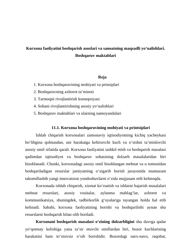 Korxona faoliyatini boshqarish asoslari va sanoatning maqsadli yo‘nalishlari.
Boshqaruv maktablari
Reja
1. Korxona boshqaruvining mohiyati va prinsiplari
2. Boshqaruvning axborot ta’minoti
3. Tarmoqni rivojlantirish konsepsiyasi
4. Sohani rivojlantirishning asosiy yo‘nalishlari
5. Boshqaruv maktablari va ularning namoyandalari
11.1. Korxona boshqaruvining mohiyati va printsiplari
Ishlab chiqarish korxonalari zamonaviy iqtisodiyotning kichiq yacheykasi
bo‘libgina qolmasdan, uni harakatga keltiruvchi kuch va o‘sishni ta’minlovchi
asosiy omil sifatida qarali. Korxona faoliyatini tashkil etish va boshqarish masalasi
qadimdan  iqtisodiyot  va  boshqaruv  sohasining  dolzarb  masalalaridan  biri
hisoblanadi. Chunki, korxonadagi asosiy omil hisoblangan mehnat va u tomonidan
boshqariladigan  resurslar  jamiyatning  o‘zigarib  borish  jarayonida  muntazam
takomillashib yangi innovatsion yondoshuvlarni o‘zida mujjasam etib kelmoqda. 
Korxonada ishlab chiqarish, xizmat ko‘rsatish va ishlarni bajarish masalalari
mehnat  resurslari,  asosiy  vositalar,  aylanma  mablag‘lar,  axborot  va
kommunikatsiya,  shuningdek,  tadbirkorlik g‘oyalariga  tayangan  holda hal  etib
kelinadi.  Sababi,  korxona  faoliyatining  borishi  va  boshqarilishi  aynan  shu
resurslarni boshqarish bilan olib boriladi.
Korxonani boshqarish masalasi o‘zining dolzarbligini shu davrga qadar
yo‘qotmay  kelishiga  yana  ta’sir  etuvchi  omillardan  biri,  bozor  kuchlarining
harakatini  ham  to‘xtovsiz  o‘sib  borishidir.  Bozordagi  narx-navo,  raqobat,
