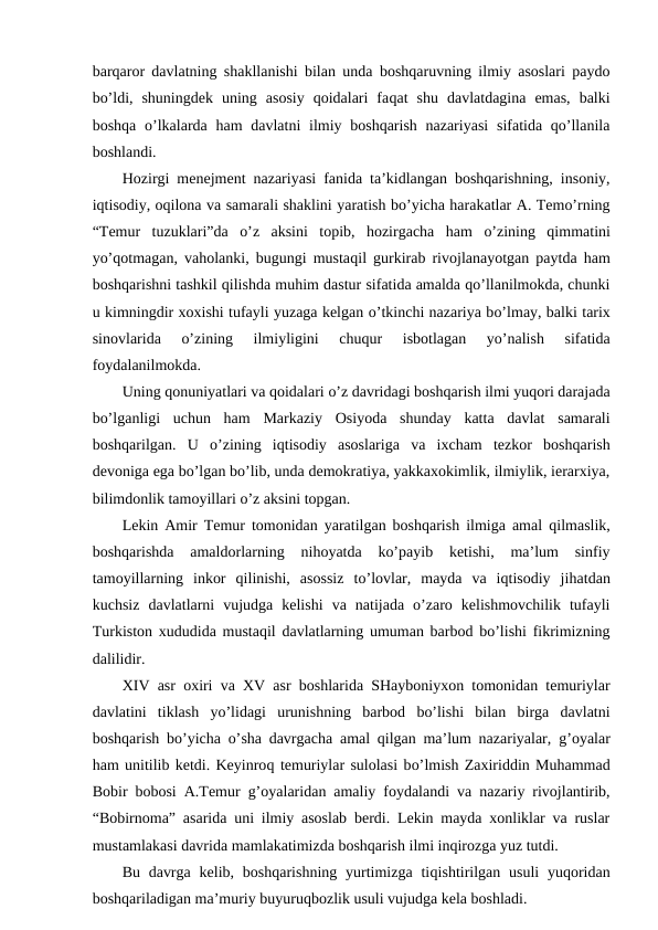 barqaror davlatning shakllanishi bilan unda boshqaruvning ilmiy asoslari paydo
bo’ldi,  shuningdek  uning  asosiy  qoidalari  faqat  shu  davlatdagina  emas,  balki
boshqa  o’lkalarda ham  davlatni  ilmiy boshqarish nazariyasi  sifatida qo’llanila
boshlandi.
Hozirgi menejment nazariyasi fanida ta’kidlangan boshqarishning, insoniy,
iqtisodiy, oqilona va samarali shaklini yaratish bo’yicha harakatlar A. Temo’rning
“Temur  tuzuklari”da  o’z  aksini  topib,  hozirgacha  ham  o’zining  qimmatini
yo’qotmagan, vaholanki, bugungi mustaqil gurkirab rivojlanayotgan paytda ham
boshqarishni tashkil qilishda muhim dastur sifatida amalda qo’llanilmokda, chunki
u kimningdir xoxishi tufayli yuzaga kelgan o’tkinchi nazariya bo’lmay, balki tarix
sinovlarida
 o’zining  ilmiyligini  chuqur  isbotlagan  yo’nalish  sifatida
foydalanilmokda. 
Uning qonuniyatlari va qoidalari o’z davridagi boshqarish ilmi yuqori darajada
bo’lganligi  uchun  ham  Markaziy  Osiyoda  shunday  katta  davlat  samarali
boshqarilgan.  U  o’zining  iqtisodiy  asoslariga  va  ixcham  tezkor  boshqarish
devoniga ega bo’lgan bo’lib, unda demokratiya, yakkaxokimlik, ilmiylik, ierarxiya,
bilimdonlik tamoyillari o’z aksini topgan. 
Lekin Amir Temur tomonidan yaratilgan boshqarish ilmiga amal  qilmaslik,
boshqarishda  amaldorlarning  nihoyatda  ko’payib  ketishi,  ma’lum  sinfiy
tamoyillarning  inkor  qilinishi,  asossiz  to’lovlar,  mayda  va  iqtisodiy  jihatdan
kuchsiz  davlatlarni  vujudga  kelishi  va  natijada  o’zaro  kelishmovchilik  tufayli
Turkiston xududida mustaqil davlatlarning umuman barbod bo’lishi fikrimizning
dalilidir. 
XIV asr oxiri va XV asr boshlarida SHayboniyxon tomonidan temuriylar
davlatini  tiklash  yo’lidagi  urunishning  barbod  bo’lishi  bilan  birga  davlatni
boshqarish bo’yicha  o’sha davrgacha amal qilgan ma’lum nazariyalar,  g’oyalar
ham unitilib ketdi. Keyinroq temuriylar sulolasi bo’lmish Zaxiriddin Muhammad
Bobir bobosi A.Temur  g’oyalaridan amaliy foydalandi va nazariy rivojlantirib,
“Bobirnoma” asarida uni ilmiy asoslab berdi. Lekin mayda xonliklar va ruslar
mustamlakasi davrida mamlakatimizda boshqarish ilmi inqirozga yuz tutdi. 
Bu davrga  kelib, boshqarishning yurtimizga tiqishtirilgan  usuli  yuqoridan
boshqariladigan ma’muriy buyuruqbozlik usuli vujudga kela boshladi.
