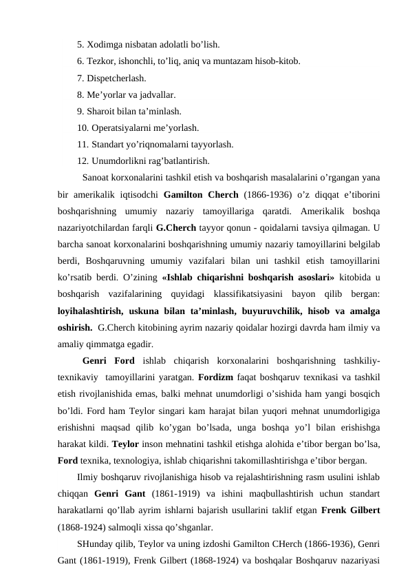 5. Xodimga nisbatan adolatli bo’lish.
6. Tezkor, ishonchli, to’liq, aniq va muntazam hisob-kitob.
7. Dispetcherlash.
8. Me’yorlar va jadvallar.
9. Sharoit bilan ta’minlash.
10. Operatsiyalarni me’yorlash.
11. Standart yo’riqnomalarni tayyorlash.
12. Unumdorlikni rag’batlantirish.
Sanoat korxonalarini tashkil etish va boshqarish masalalarini o’rgangan yana
bir  amerikalik  iqtisodchi  Gamilton Cherch  (1866-1936)  o’z  diqqat  e’tiborini
boshqarishning  umumiy  nazariy  tamoyillariga  qaratdi.  Amerikalik  boshqa
nazariyotchilardan farqli G.Cherch tayyor qonun - qoidalarni tavsiya qilmagan. U
barcha sanoat korxonalarini boshqarishning umumiy nazariy tamoyillarini belgilab
berdi,  Boshqaruvning  umumiy  vazifalari  bilan  uni  tashkil  etish  tamoyillarini
ko’rsatib berdi. O’zining  «Ishlab chiqarishni boshqarish asoslari» kitobida u
boshqarish  vazifalarining  quyidagi  klassifikatsiyasini  bayon  qilib  bergan:
loyihalashtirish,  uskuna bilan ta’minlash, buyuruvchilik, hisob va amalga
oshirish.  G.Cherch kitobining ayrim nazariy qoidalar hozirgi davrda ham ilmiy va
amaliy qimmatga egadir.
Genri  Ford ishlab  chiqarish  korxonalarini  boshqarishning  tashkiliy-
texnikaviy  tamoyillarini yaratgan. Fordizm faqat boshqaruv texnikasi va tashkil
etish rivojlanishida emas, balki mehnat unumdorligi o’sishida ham yangi bosqich
bo’ldi. Ford ham Teylor singari kam harajat bilan yuqori mehnat unumdorligiga
erishishni  maqsad  qilib  ko’ygan  bo’lsada,  unga  boshqa  yo’l  bilan  erishishga
harakat kildi. Teylor inson mehnatini tashkil etishga alohida e’tibor bergan bo’lsa,
Ford texnika, texnologiya, ishlab chiqarishni takomillashtirishga e’tibor bergan. 
Ilmiy boshqaruv rivojlanishiga hisob va rejalashtirishning rasm usulini ishlab
chiqqan  Genri  Gant (1861-1919)  va  ishini  maqbullashtirish  uchun  standart
harakatlarni qo’llab ayrim ishlarni bajarish usullarini taklif etgan Frenk Gilbert
(1868-1924) salmoqli xissa qo’shganlar.
SHunday qilib, Teylor va uning izdoshi Gamilton CHerch (1866-1936), Genri
Gant (1861-1919), Frenk Gilbert (1868-1924) va boshqalar Boshqaruv nazariyasi
