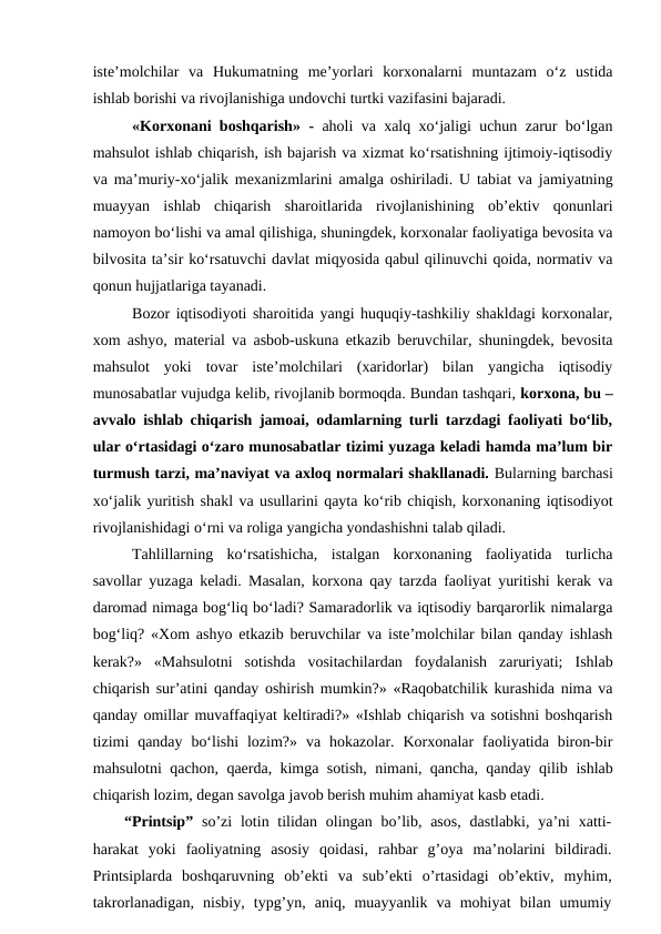 iste’molchilar  va  Hukumatning  me’yorlari  korxonalarni  muntazam  o‘z  ustida
ishlab borishi va rivojlanishiga undovchi turtki vazifasini bajaradi.
«Korxonani boshqarish» - aholi va xalq xo‘jaligi uchun zarur bo‘lgan
mahsulot ishlab chiqarish, ish bajarish va xizmat ko‘rsatishning ijtimoiy-iqtisodiy
va ma’muriy-xo‘jalik mexanizmlarini  amalga oshiriladi. U tabiat va jamiyatning
muayyan  ishlab  chiqarish  sharoitlarida  rivojlanishining  ob’ektiv  qonunlari
namoyon bo‘lishi va amal qilishiga, shuningdek, korxonalar faoliyatiga bevosita va
bilvosita ta’sir ko‘rsatuvchi davlat miqyosida qabul qilinuvchi qoida, normativ va
qonun hujjatlariga tayanadi.
Bozor iqtisodiyoti sharoitida yangi huquqiy-tashkiliy shakldagi korxonalar,
xom ashyo, material va asbob-uskuna etkazib beruvchilar, shuningdek, bevosita
mahsulot  yoki  tovar  iste’molchilari  (xaridorlar)  bilan  yangicha  iqtisodiy
munosabatlar vujudga kelib, rivojlanib bormoqda. Bundan tashqari, korxona, bu –
avvalo ishlab chiqarish jamoai, odamlarning turli tarzdagi faoliyati bo‘lib,
ular o‘rtasidagi o‘zaro munosabatlar tizimi yuzaga keladi hamda ma’lum bir
turmush tarzi, ma’naviyat va axloq normalari shakllanadi. Bularning barchasi
xo‘jalik yuritish shakl va usullarini qayta ko‘rib chiqish, korxonaning iqtisodiyot
rivojlanishidagi o‘rni va roliga yangicha yondashishni talab qiladi.
Tahlillarning  ko‘rsatishicha,  istalgan  korxonaning  faoliyatida  turlicha
savollar yuzaga keladi. Masalan, korxona qay tarzda faoliyat yuritishi kerak va
daromad nimaga bog‘liq bo‘ladi? Samaradorlik va iqtisodiy barqarorlik nimalarga
bog‘liq? «Xom ashyo etkazib beruvchilar va iste’molchilar bilan qanday ishlash
kerak?»  «Mahsulotni  sotishda  vositachilardan  foydalanish  zaruriyati;  Ishlab
chiqarish sur’atini qanday oshirish mumkin?» «Raqobatchilik kurashida nima va
qanday omillar muvaffaqiyat keltiradi?» «Ishlab chiqarish va sotishni boshqarish
tizimi  qanday  bo‘lishi  lozim?»  va hokazolar.  Korxonalar  faoliyatida biron-bir
mahsulotni  qachon, qaerda, kimga sotish, nimani, qancha, qanday qilib ishlab
chiqarish lozim, degan savolga javob berish muhim ahamiyat kasb etadi.
“Printsip” so’zi  lotin tilidan olingan  bo’lib, asos,  dastlabki, ya’ni  xatti-
harakat  yoki  faoliyatning  asosiy  qoidasi,  rahbar  g’oya  ma’nolarini  bildiradi.
Printsiplarda  boshqaruvning ob’ekti  va  sub’ekti  o’rtasidagi  ob’ektiv,  myhim,
takrorlanadigan,  nisbiy,  typg’yn,  aniq,  muayyanlik  va  mohiyat  bilan  umumiy
