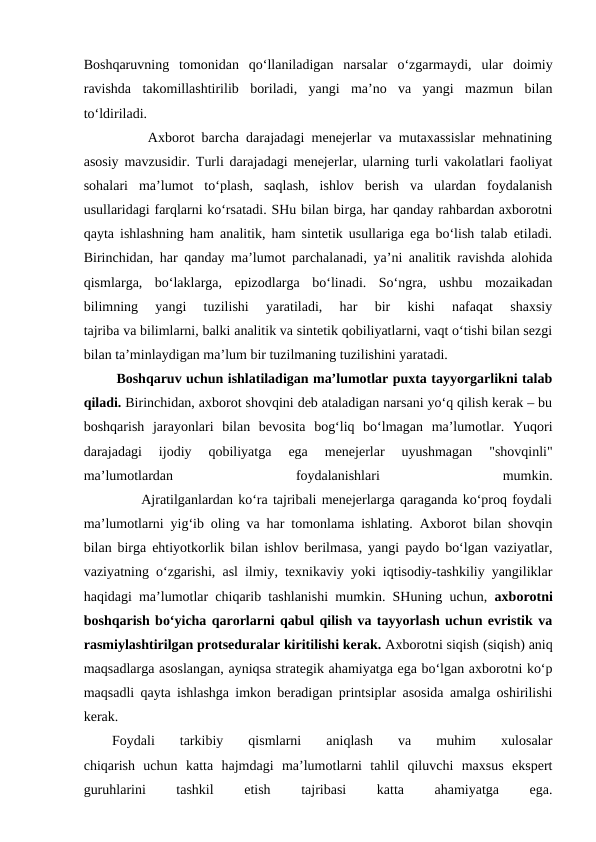 Boshqaruvning  tomonidan  qo‘llaniladigan  narsalar  o‘zgarmaydi,  ular  doimiy
ravishda  takomillashtirilib  boriladi,  yangi  ma’no  va  yangi  mazmun  bilan
to‘ldiriladi.
         Axborot barcha darajadagi menejerlar va mutaxassislar mehnatining
asosiy mavzusidir. Turli darajadagi menejerlar, ularning turli vakolatlari faoliyat
sohalari  ma’lumot  to‘plash,  saqlash,  ishlov  berish  va  ulardan  foydalanish
usullaridagi farqlarni ko‘rsatadi. SHu bilan birga, har qanday rahbardan axborotni
qayta ishlashning ham analitik, ham sintetik usullariga ega bo‘lish talab etiladi.
Birinchidan, har qanday ma’lumot parchalanadi, ya’ni analitik ravishda alohida
qismlarga,  bo‘laklarga,  epizodlarga  bo‘linadi.  So‘ngra,  ushbu  mozaikadan
bilimning  yangi  tuzilishi  yaratiladi,  har  bir  kishi  nafaqat  shaxsiy
tajriba va bilimlarni, balki analitik va sintetik qobiliyatlarni, vaqt o‘tishi bilan sezgi
bilan ta’minlaydigan ma’lum bir tuzilmaning tuzilishini yaratadi. 
 Boshqaruv uchun ishlatiladigan ma’lumotlar puxta tayyorgarlikni talab
qiladi. Birinchidan, axborot shovqini deb ataladigan narsani yo‘q qilish kerak – bu
boshqarish  jarayonlari  bilan  bevosita  bog‘liq  bo‘lmagan  ma’lumotlar.  Yuqori
darajadagi  ijodiy  qobiliyatga  ega  menejerlar  uyushmagan  "shovqinli"
ma’lumotlardan
 
foydalanishlari
 
mumkin.
           Ajratilganlardan ko‘ra tajribali menejerlarga qaraganda ko‘proq foydali
ma’lumotlarni yig‘ib oling va har tomonlama ishlating. Axborot bilan shovqin
bilan birga ehtiyotkorlik bilan ishlov berilmasa, yangi paydo bo‘lgan vaziyatlar,
vaziyatning o‘zgarishi, asl ilmiy, texnikaviy yoki iqtisodiy-tashkiliy yangiliklar
haqidagi ma’lumotlar chiqarib tashlanishi mumkin. SHuning uchun,  axborotni
boshqarish bo‘yicha qarorlarni qabul qilish va tayyorlash uchun evristik va
rasmiylashtirilgan protseduralar kiritilishi kerak. Axborotni siqish (siqish) aniq
maqsadlarga asoslangan, ayniqsa strategik ahamiyatga ega bo‘lgan axborotni ko‘p
maqsadli qayta ishlashga imkon beradigan printsiplar asosida amalga oshirilishi
kerak.                      
Foydali  tarkibiy  qismlarni  aniqlash  va  muhim  xulosalar
chiqarish  uchun  katta  hajmdagi  ma’lumotlarni  tahlil  qiluvchi  maxsus  ekspert
guruhlarini
 
tashkil
 
etish
 
tajribasi
 
katta
 
ahamiyatga
 
ega.
