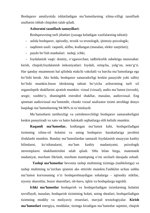 Boshqaruv  amaliyotida  ishlatiladigan  ma’lumotlarning  xilma-xilligi  tasniflash
usullarini ishlab chiqishni talab qiladi. 
Axborotni tasniflash tamoyillari: 
Boshqaruvning turli jihatlari (yuzaga keladigan vazifalarning tabiati): 
-
aslida boshqaruv, iqtisodiy, texnik va texnologik, ijtimoiy-psixologik; 
-
taqdimot usuli: raqamli, alifbo, kodlangan (masalan, elektr zanjirlari);
-
paydo bo‘lish manbalari:  tashqi, ichki; 
-
foydalanish vaqti: doimiy, o‘zgaruvchan; tadbirkorlik subektiga munosabat:
kirish,  chiqish;foydalanish  imkoniyatlari:  foydali,  ortiqcha,  yolg‘on,  noto‘g‘ri.
Har qanday muammoni hal qilishda etakchi vakolatli va barcha ma’lumotlarga ega
bo‘lishi kerak. Aks holda, boshqaruv samaradorligi keskin pasayishi yoki salbiy
bo‘lishi  mumkin.Inson  idrokining  tabiati  bo‘yicha  axborotning  turli  xil
organoleptik shakllarini ajratish mumkin: vizual (vizual), audio ma’lumot (tovush),
sezgir,  xushbo‘y,  shuningdek  estrodiol  shakllar,  masalan,  audiovizual.  Eng
qimmati audiovizual ma’lumotdir, chunki vizual analizator tizimi atrofdagi dunyo
haqidagi ma’lumotlarning 94-96% ni ta’minlaydi.
Ma’lumotlarni tartibsizligi va yetishmovchiligi boshqaruv samaradorligini
keskin pasaytiradi va xato va hatto halokatli oqibatlarga olib kelishi mumkin. 
Raqamli  ma’lumotlar, kodlangan  ma’lumot  kabi,  boshqariladigan
tizimning  xilma-xil  holatini  va  uning  boshqaruv  harakatlariga  javobini
ifodalashi mumkin. Bunday ma’lumotlardan samarali foydalanish muayyan kasbiy
bilimlarni,  ko‘nikmalarni,  ma’lum  kasbiy  madaniyatni,  psixologik
stereotiplarni  shakllantirishni  talab  qiladi.  SHu  bilan  birga,  matematik
madaniyat, mavhum fikrlash, mavhum mantiqning o‘rni sezilarli darajada oshadi.
         Tashqi ma’lumotlar bevosita tashqi muhitning tizimiga (tashkilotiga) va
tashqi muhitning ta’sirchan qismini aks ettirishi mumkin.Tashkilot uchun ushbu
ma’lumot  korxonaning  o‘zi  boshqarolmaydigan  sohalarga  -  iqtisodiy  stikllar,
siyosiy sharoitlar, bozor sharoitlari, ob-havo, iqlim va boshqalarga tegishli. 
Ichki  ma’lumotlar boshqarish  va  boshqariladigan  tizimlarning  holatini
tavsiflaydi, masalan, boshqarish tizimining holati, uning shtatlari, boshqariladigan
tizimning  moddiy  va  moliyaviy  resurslari,  mavjud  texnologiyalar.  Kirish
ma’lumotlari energiya, moddalar, tizimga kiradigan ma’lumotlar oqimini, chiqish
