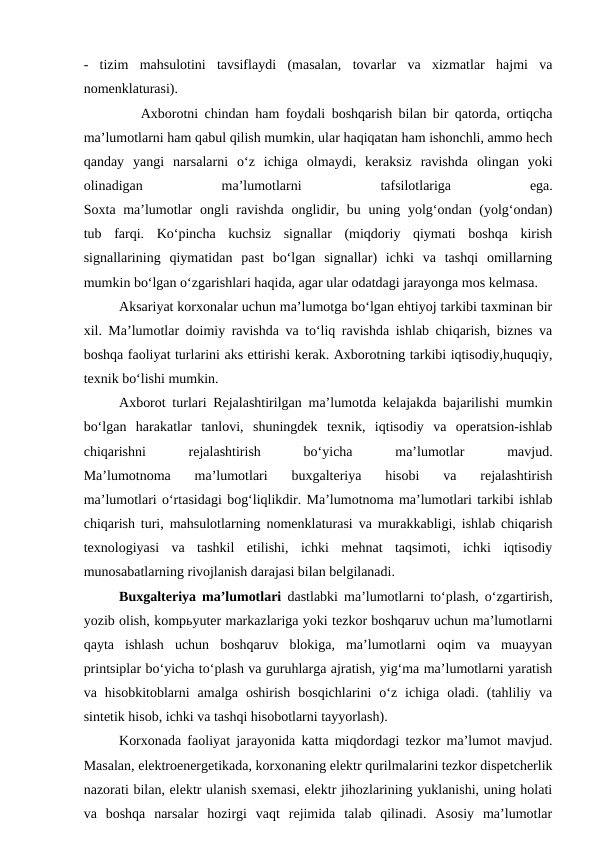 -  tizim  mahsulotini  tavsiflaydi  (masalan,  tovarlar  va  xizmatlar  hajmi  va
nomenklaturasi).
         Axborotni chindan ham foydali boshqarish bilan bir qatorda, ortiqcha
ma’lumotlarni ham qabul qilish mumkin, ular haqiqatan ham ishonchli, ammo hech
qanday  yangi  narsalarni  o‘z  ichiga  olmaydi,  keraksiz  ravishda  olingan  yoki
olinadigan
 
ma’lumotlarni
 
tafsilotlariga
 
ega.
Soxta ma’lumotlar  ongli ravishda onglidir, bu uning yolg‘ondan (yolg‘ondan)
tub  farqi.  Ko‘pincha  kuchsiz  signallar  (miqdoriy  qiymati  boshqa  kirish
signallarining  qiymatidan  past  bo‘lgan  signallar)  ichki  va  tashqi  omillarning
mumkin bo‘lgan o‘zgarishlari haqida, agar ular odatdagi jarayonga mos kelmasa.
Aksariyat korxonalar uchun ma’lumotga bo‘lgan ehtiyoj tarkibi taxminan bir
xil. Ma’lumotlar doimiy ravishda va to‘liq ravishda ishlab chiqarish, biznes va
boshqa faoliyat turlarini aks ettirishi kerak. Axborotning tarkibi iqtisodiy,huquqiy,
texnik bo‘lishi mumkin. 
Axborot turlari Rejalashtirilgan ma’lumotda kelajakda bajarilishi mumkin
bo‘lgan  harakatlar  tanlovi,  shuningdek  texnik,  iqtisodiy  va  operatsion-ishlab
chiqarishni
 
rejalashtirish
 
bo‘yicha
 
ma’lumotlar
 
mavjud.
Ma’lumotnoma  ma’lumotlari  buxgalteriya  hisobi  va  rejalashtirish
ma’lumotlari o‘rtasidagi bog‘liqlikdir. Ma’lumotnoma ma’lumotlari tarkibi ishlab
chiqarish turi, mahsulotlarning nomenklaturasi va murakkabligi, ishlab chiqarish
texnologiyasi  va  tashkil  etilishi,  ichki  mehnat  taqsimoti,  ichki  iqtisodiy
munosabatlarning rivojlanish darajasi bilan belgilanadi.
Buxgalteriya ma’lumotlari dastlabki ma’lumotlarni to‘plash, o‘zgartirish,
yozib olish, kompьyuter markazlariga yoki tezkor boshqaruv uchun ma’lumotlarni
qayta  ishlash  uchun  boshqaruv  blokiga,  ma’lumotlarni  oqim  va  muayyan
printsiplar bo‘yicha to‘plash va guruhlarga ajratish, yig‘ma ma’lumotlarni yaratish
va  hisobkitoblarni  amalga  oshirish  bosqichlarini  o‘z  ichiga  oladi.  (tahliliy  va
sintetik hisob, ichki va tashqi hisobotlarni tayyorlash).           
Korxonada faoliyat jarayonida katta miqdordagi tezkor ma’lumot mavjud.
Masalan, elektroenergetikada, korxonaning elektr qurilmalarini tezkor dispetcherlik
nazorati bilan, elektr ulanish sxemasi, elektr jihozlarining yuklanishi, uning holati
va  boshqa  narsalar  hozirgi  vaqt  rejimida  talab  qilinadi.  Asosiy  ma’lumotlar
