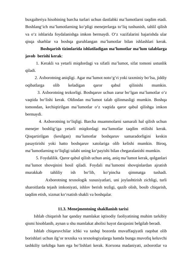 buxgalteriya hisobining barcha turlari uchun dastlabki ma’lumotlarni taqdim etadi.
Boshlang‘ich ma’lumotlarning ko‘pligi menejerlarga to‘liq tushunish, tahlil qilish
va o‘z ishlarida foydalanishga imkon bermaydi. O‘z vazifalarini bajarishda ular
qisqa  sharhlar  va  boshqa  guruhlangan  ma’lumotlar  bilan  ishlashlari  kerak.
            Boshqarish tizimlarida ishlatiladigan ma’lumotlar ma’lum talablarga
javob  berishi kerak:           
1. Kerakli va yetarli miqdordagi va sifatli ma’lumot, sifat tomoni ustunlik
qiladi.
         2. Axborotning aniqligi. Agar ma’lumot noto‘g‘ri yoki taxminiy bo‘lsa, jiddiy
oqibatlarga
 
olib
 
keladigan
 
qaror
 
qabul
 
qilinishi
 
mumkin.
         3. Axborotning tezkorligi. Boshqaruv uchun zarur bo‘lgan ma’lumotlar o‘z
vaqtida bo‘lishi kerak. Oldindan ma’lumot talab qilinmasligi mumkin. Boshqa
tomondan, kechiqtirilgan ma’lumotlar  o‘z vaqtida  qaror  qabul  qilishga  imkon
bermaydi.
         4. Axborotning to‘liqligi. Barcha muammolarni samarali hal qilish uchun
menejer  boshlig‘iga  yetarli  miqdordagi  ma’lumotlar  taqdim  etilishi  kerak.
Qisqartirilgan  (kesilgan)  ma’lumotlar  boshqaruv  samaradorligini  keskin
pasaytirishi  yoki  hatto  boshqaruv  xatolariga  olib  kelishi  mumkin.  Biroq,
ma’lumotlarning to‘liqligi talabi uning ko‘payishi bilan chegaralanishi mumkin. 
5. Foydalilik. Qaror qabul qilish uchun aniq, aniq ma’lumot kerak, qolganlari
ma’lumot  shovqinini  hosil  qiladi.  Foydali  ma’lumotni  shovqinlardan  ajratish
murakkab
 
tahliliy
 
ish
 
bo‘lib,
 
ko‘pincha
 
qimmatga
 
tushadi.
          Axborotning texnologik xususiyatlari, uni joylashtirish zichligi, turli
sharoitlarda tejash imkoniyati, ishlov berish tezligi, qazib olish, bosib chiqarish,
taqdim etish, xizmat ko‘rsatish shakli va boshqalar. 
11.3. Menejmentning shakllanish tarixi
Ishlab chiqarish har qanday mamlakat iqtisodiy faoliyatining muhim tarkibiy
qismi hisoblanib, aynan u shu mamlakat aholisi hayot darajasini belgilab beradi.
Ishlab chiqaruvchilar ichki va tashqi bozorda muvaffaqiyatli raqobat olib
borishlari uchun ilg’or texnika va texnologiyalarga hamda bunga muvofiq keluvchi
tashkiliy tarkibga ham ega bo’lishlari kerak. Korxona madaniyati, axborotlar va
