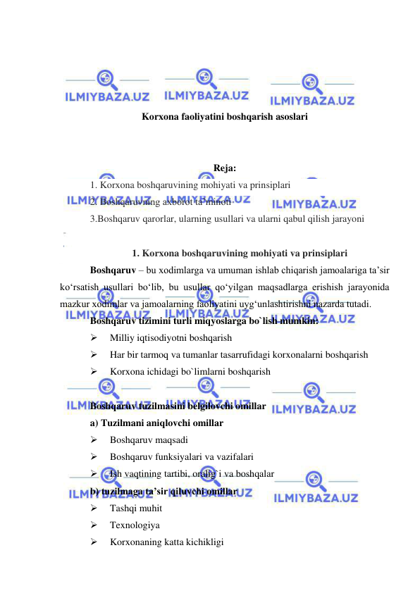  
 
 
 
 
 
Korxona faoliyatini boshqarish asoslari 
 
 
Reja: 
1. Korxona boshqaruvining mohiyati va prinsiplari 
2. Boshqaruvning axborot ta’minoti  
3.Boshqaruv qarorlar, ularning usullari va ularni qabul qilish jarayoni 
 
1. Korxona boshqaruvining mohiyati va prinsiplari 
Boshqaruv – bu xodimlarga va umuman ishlab chiqarish jamoalariga ta’sir 
ko‘rsatish usullari bo‘lib, bu usullar qo‘yilgan maqsadlarga erishish jarayonida 
mazkur xodimlar va jamoalarning faoliyatini uyg‘unlashtirishni nazarda tutadi. 
Boshqaruv tizimini turli miqyoslarga bo`lish mumkin: 
 
Milliy iqtisodiyotni boshqarish 
 
Har bir tarmoq va tumanlar tasarrufidagi korxonalarni boshqarish 
 
Korxona ichidagi bo`limlarni boshqarish 
 
Boshqaruv tuzilmasini belgilovchi omillar 
a) Tuzilmani aniqlovchi omillar 
 
Boshqaruv maqsadi 
 
Boshqaruv funksiyalari va vazifalari 
 
Ish vaqtining tartibi, oralig`i va boshqalar 
b) tuzilmaga ta’sir qiluvchi omillar 
 
Tashqi muhit 
 
Texnologiya 
 
Korxonaning katta kichikligi 
