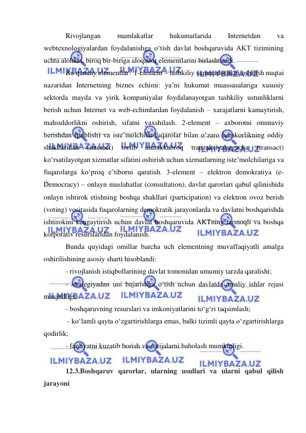  
 
Rivojlangan 
mamlakatlar 
hukumatlarida 
Internetdan 
va 
webtexnologiyalardan foydalanishga o‘tish davlat boshqaruvida AKT tizimining 
uchta alohida, biroq bir-biriga aloqador elementlarini birlashtiradi. 
Bu qanday elementlar? 1-element – tashkiliy samaradorlikni oshirish nuqtai 
nazaridan Internetning biznes echimi: ya’ni hukumat muassasalariga xususiy 
sektorda mayda va yirik kompaniyalar foydalanayotgan tashkiliy ustunliklarni 
berish uchun Internet va web-echimlardan foydalanish – xarajatlarni kamaytirish, 
mahsuldorlikni oshirish, sifatni yaxshilash. 2-element – axborotni ommaviy 
berishdan (publish) va iste’molchilar/fuqarolar bilan o‘zaro hamkorlikning oddiy 
shakllaridan 
(interact) 
tortib 
murakkabroq 
tranzaksiyalargacha 
(transact) 
ko‘rsatilayotgan xizmatlar sifatini oshirish uchun xizmatlarning iste’molchilariga va 
fuqarolarga ko‘proq e’tiborni qaratish. 3-element – elektron demokratiya (e-
Democracy) – onlayn maslahatlar (consultation), davlat qarorlari qabul qilinishida 
onlayn ishtirok etishning boshqa shakllari (participation) va elektron ovoz berish 
(voting) vositasida fuqarolarning demokratik jarayonlarda va davlatni boshqarishda 
ishtirokini kengaytirish uchun davlat boshqaruvida AKTning tarmoqli va boshqa 
korporativ resurslaridan foydalanish. 
Bunda quyidagi omillar barcha uch elementning muvaffaqiyatli amalga 
oshirilishining asosiy sharti hisoblandi:  
- rivojlanish istiqbollarining davlat tomonidan umumiy tarzda qaralishi;  
- strategiyadan uni bajarishga o‘tish uchun davlatda amaliy ishlar rejasi 
mavjudligi;  
- boshqaruvning resurslari va imkoniyatlarini to‘g‘ri taqsimlash; 
 - ko‘lamli qayta o‘zgartirishlarga emas, balki tizimli qayta o‘zgartirishlarga 
qodirlik;  
- faoliyatni kuzatib borish va natijalarni baholash mumkinligi. 
 
12.3.Boshqaruv qarorlar, ularning usullari va ularni qabul qilish 
jarayoni 
