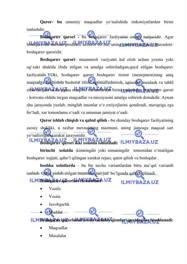  
 
Qaror- bu umumiy maqsadlar yo‘nalishida imkoniyatlardan birini 
tanlashdir.  
Boshqaruv qarori - bu boshqaruv faoliyatini oxirgi natijasidir. Agar 
boshqaruvda mexnat predmeti axborot bo‘lsa, uning mexnat (natijasi) maxsuloti-
boshqaruv qaroridir. 
Boshqaruv qarori- muammoli vaziyatni hal etish uchun yozma yoki 
og‘zaki shaklda ifoda etilgan va amalga oshiriladigan,qayd etilgan boshqaruv 
faoliyatidir.YOki, boshqaruv qarori boshqaruv tizimi (menejment)ning aniq 
maqsadga erishishda bashorat etish, optimallashtirish, iqtisodiy asoslash va tahlil 
etish natijasi va ko‘pgina muqobil variantlardan birini tanlashdir. Boshqaruv qarori 
- korxona oldida turgan maqsadlar va missiyasini amalga oshirish demakdir. Aynan 
shu jarayonda yuzlab, minglab insonlar o‘z extiyojlarini qondiradi, mavqeiga ega 
bo‘ladi, xar tomonlama o‘sadi va umuman jamiyat o‘sadi. 
Qaror ishlab chiqish va qabul qilish - bu shunday boshqaruv faoliyatining 
asosiy shakliki, u raxbar mexnatining mazmuni, uning jamoaga maqsad sari 
yo‘naltirilgan xarakat jarayonidir. 
Boshqaruv qarori ikki xolatda ishlatiladi: 
birinchi  xolatda -kimningdir yoki nimaningdir  tomonidan o‘rnatilgan 
boshqaruv xujjati, qabo‘l qilingan xarakat rejasi, qaror qilish va boshqalar . 
boshka xolatlarda - bu bir necha variantlardan bitta ma`qul variantli 
tanlash. Qaror pishib etilgan muammo mavjud  bo‘lganda qabo‘l qilinadi. 
Boshqaruv qarorlari elementlari 
 
Vazifa 
 
Vosita 
 
Javobgarlik 
 
Muddat 
Boshqaruv qarorlarini asosiy tarkibiy qismlari quyidagilar hisoblanadi: 
 
Maqsadlar  
 
Masalalar  
