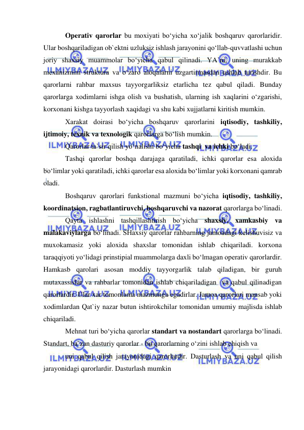  
 
Operativ qarorlar bu moxiyati bo‘yicha xo‘jalik boshqaruv qarorlaridir. 
Ular boshqariladigan ob`ektni uzluksiz ishlash jarayonini qo‘llab-quvvatlashi uchun 
joriy shaxsiy muammolar bo‘yicha qabul qilinadi. YA`ni, uning murakkab 
mexanizmini struktura va o‘zaro aloqalarni uzgartirmasdan ushlab turishdir. Bu 
qarorlarni rahbar maxsus tayyorgarliksiz etarlicha tez qabul qiladi. Bunday 
qarorlarga xodimlarni ishga olish va bushatish, ularning ish xaqlarini o‘zgarishi, 
korxonani kishga tayyorlash xaqidagi va shu kabi xujjatlarni kiritish mumkin. 
Xarakat doirasi bo‘yicha boshqaruv qarorlarini iqtisodiy, tashkiliy, 
ijtimoiy, texnik va texnologik qarorlarga bo‘lish mumkin. 
Qarorlar ta`sir qilish yo‘nalishi bo‘yicha tashqi  va ichki bo‘ladi.  
Tashqi qarorlar boshqa darajaga qaratiladi, ichki qarorlar esa aloxida 
bo‘limlar yoki qaratiladi, ichki qarorlar esa aloxida bo‘limlar yoki korxonani qamrab 
oladi. 
Boshqaruv qarorlari funkstional mazmuni bo‘yicha iqtisodiy, tashkiliy, 
koordinatsion, ragbatlantiruvchi, boshqaruvchi va nazorat qarorlarga bo‘linadi. 
Qayta ishlashni tashqillashtirish bo‘yicha shaxsiy, xamkasbiy va 
malakaviylarga bo‘linadi. SHaxsiy qarorlar rahbarning jamoadagi kelishuvisiz va 
muxokamasiz yoki aloxida shaxslar tomonidan ishlab chiqariladi. korxona 
taraqqiyoti yo‘lidagi prinstipial muammolarga daxli bo‘lmagan operativ qarorlardir. 
Hamkasb qarolari asosan moddiy tayyorgarlik talab qiladigan, bir guruh 
mutaxassislar va rahbarlar tomonidan ishlab chiqariladigan  va qabul qilinadigan 
qarorlardir. Ular xar tomonlama mazmunga egadirlar. Jamoa qarorlari mansab yoki 
xodimlardan Qat`iy nazar butun ishtirokchilar tomonidan umumiy majlisda ishlab 
chiqariladi.  
Mehnat turi bo‘yicha qarorlar standart va nostandart qarorlarga bo‘linadi. 
Standart, ba`zan dasturiy qarorlar - bu qarorlarning o‘zini ishlab chiqish va 
uni qabul qilish jarayonidagi qarorlardir. Dasturlash va uni qabul qilish 
jarayonidagi qarorlardir. Dasturlash mumkin  
