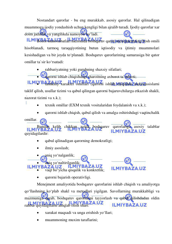  
 
Nostandart qarorlar - bu eng murakkab, asosiy qarorlar. Hal qilinadigan 
muammoga ijodiy yondashish uchun kengligi bilan ajralib turadi. Ijodiy qarorlar xar 
doim jadallik va yangilikda namoyon bo‘ladi.  
Bozor munosabatlari mezonida boshqaruv qarori menejmentning bosh omili 
hisoblanadi, tarmoq taraqqiyotining butun iqtisodiy va ijtimiy muammolari 
kesishadigan va bir joyda to‘planadi. Boshqaruv qarorlarining samarasiga bir qator 
omillar ta`sir ko‘rsatadi: 
 
rahbariyatning yoki guruhning shaxsiy sifatlari; 
 
qarorni ishlab chiqishdagi sharoitning axborot ta`minoti; 
 
tashkiliy xarakter omillari (qarorni ishlab chiqishda mutaxassislarni 
taklif qilish, usullar tizimi va qabul qilingan qarorni bajaruvchilarga etkazish shakli, 
nazorat tizimi va x.k.); 
 
texnik omillar (EXM texnik vositalaridan foydalanish va x.k.); 
 
qarorni ishlab chiqish, qabul qilish va amalga oshirishdagi vaqtinchalik 
omillar. 
Bundan kelib chikkan xolda boshqaruv qarorlariga asosiy talablar  
quyidagilardir: 
 
qabul qilinadigan qarorning demokratligi; 
 
ilmiy asoslash; 
 
aniq yo‘nalganlik; 
 
aniq yo‘naltirilganlik; 
 
vaqt bo‘yicha qisqalik va konkretlik; 
 
qarorni bajarish operativligi. 
Menejment amaliyotida boshqaruv qarorlarini ishlab chiqish va amaliyotga 
qo‘llashning ko‘plab shakl va metodlari yigilgan. Savollarning murakkabligi va 
mazmuniga qarab, boshqaruv qarorlarini tayyorlash va qabul qilishdadan oldin 
rahbar quyidagilarni aniqlab olish shart: 
 
xarakat maqsadi va unga erishish yo‘llari; 
 
muammoning muxim taraflarini; 
