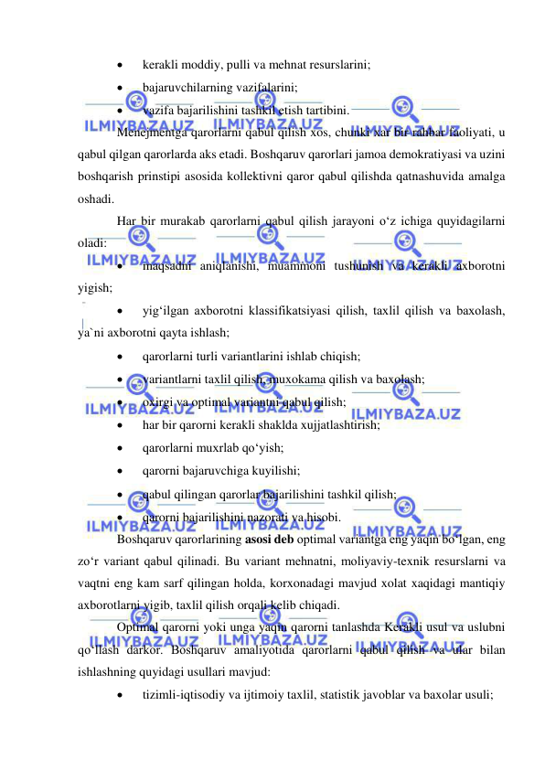  
 
 
kerakli moddiy, pulli va mehnat resurslarini; 
 
bajaruvchilarning vazifalarini; 
 
vazifa bajarilishini tashkil etish tartibini. 
Menejmentga qarorlarni qabul qilish xos, chunki xar bir rahbar faoliyati, u 
qabul qilgan qarorlarda aks etadi. Boshqaruv qarorlari jamoa demokratiyasi va uzini 
boshqarish prinstipi asosida kollektivni qaror qabul qilishda qatnashuvida amalga 
oshadi.  
Har bir murakab qarorlarni qabul qilish jarayoni o‘z ichiga quyidagilarni 
oladi: 
 
maqsadni aniqlanishi, muammoni tushunish va kerakli axborotni 
yigish; 
 
yig‘ilgan axborotni klassifikatsiyasi qilish, taxlil qilish va baxolash, 
ya`ni axborotni qayta ishlash; 
 
qarorlarni turli variantlarini ishlab chiqish; 
 
variantlarni taxlil qilish, muxokama qilish va baxolash; 
 
oxirgi va optimal variantni qabul qilish; 
 
har bir qarorni kerakli shaklda xujjatlashtirish; 
 
qarorlarni muxrlab qo‘yish; 
 
qarorni bajaruvchiga kuyilishi; 
 
qabul qilingan qarorlar bajarilishini tashkil qilish; 
 
qarorni bajarilishini nazorati va hisobi. 
Boshqaruv qarorlarining asosi deb optimal variantga eng yaqin bo‘lgan, eng 
zo‘r variant qabul qilinadi. Bu variant mehnatni, moliyaviy-texnik resurslarni va 
vaqtni eng kam sarf qilingan holda, korxonadagi mavjud xolat xaqidagi mantiqiy 
axborotlarni yigib, taxlil qilish orqali kelib chiqadi. 
Optimal qarorni yoki unga yaqin qarorni tanlashda Kerakli usul va uslubni 
qo‘llash darkor. Boshqaruv amaliyotida qarorlarni qabul qilish va ular bilan 
ishlashning quyidagi usullari mavjud: 
 
tizimli-iqtisodiy va ijtimoiy taxlil, statistik javoblar va baxolar usuli; 
