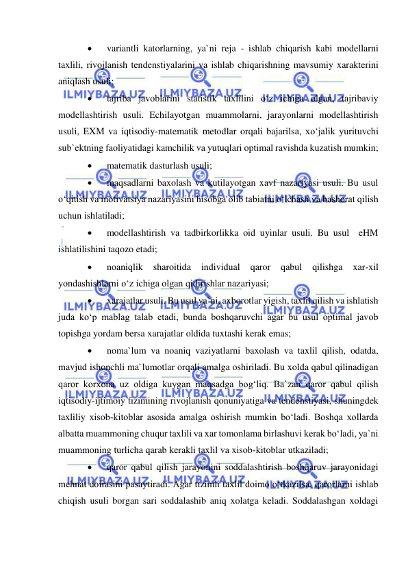  
 
 
variantli katorlarning, ya`ni reja - ishlab chiqarish kabi modellarni 
taxlili, rivojlanish tendenstiyalarini va ishlab chiqarishning mavsumiy xarakterini 
aniqlash usuli; 
 
tajriba javoblarini statistik taxlilini o‘z ichiga olgan, tajribaviy 
modellashtirish usuli. Echilayotgan muammolarni, jarayonlarni modellashtirish 
usuli, EXM va iqtisodiy-matematik metodlar orqali bajarilsa, xo‘jalik yurituvchi 
sub`ektning faoliyatidagi kamchilik va yutuqlari optimal ravishda kuzatish mumkin; 
 
matematik dasturlash usuli; 
 
maqsadlarni baxolash va kutilayotgan xavf nazariyasi usuli. Bu usul 
o‘qitish va motivatsiya nazariyasini hisobga olib tabiatni o‘lchash va bashorat qilish 
uchun ishlatiladi; 
 
modellashtirish va tadbirkorlikka oid uyinlar usuli. Bu usul  eHM 
ishlatilishini taqozo etadi; 
 
noaniqlik 
sharoitida 
individual 
qaror 
qabul 
qilishga 
xar-xil 
yondashishlarni o‘z ichiga olgan qidirishlar nazariyasi; 
 
xarajatlar usuli. Bu usul ya`ni, axborotlar yigish, taxlil qilish va ishlatish 
juda ko‘p mablag talab etadi, bunda boshqaruvchi agar bu usul optimal javob 
topishga yordam bersa xarajatlar oldida tuxtashi kerak emas; 
 
noma`lum va noaniq vaziyatlarni baxolash va taxlil qilish, odatda, 
mavjud ishonchli ma`lumotlar orqali amalga oshiriladi. Bu xolda qabul qilinadigan 
qaror korxona uz oldiga kuygan maqsadga bog‘liq. Ba`zan qaror qabul qilish 
iqtisodiy-ijtimoiy tizimining rivojlanish qonuniyatiga va tendenstiyasi, shuningdek 
taxliliy xisob-kitoblar asosida amalga oshirish mumkin bo‘ladi. Boshqa xollarda 
albatta muammoning chuqur taxlili va xar tomonlama birlashuvi kerak bo‘ladi, ya`ni 
muammoning turlicha qarab kerakli taxlil va xisob-kitoblar utkaziladi; 
 
qaror qabul qilish jarayonini soddalashtirish boshqaruv jarayonidagi 
mehnat doirasini pasaytiradi. Agar tizimli taxlil doimo o‘tkazilsa, qarorlarni ishlab 
chiqish usuli borgan sari soddalashib aniq xolatga keladi. Soddalashgan xoldagi 
