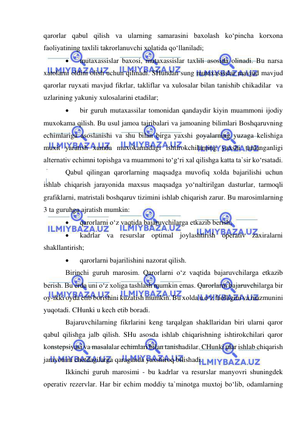  
 
qarorlar qabul qilish va ularning samarasini baxolash ko‘pincha korxona 
faoliyatining taxlili takrorlanuvchi xolatida qo‘llaniladi; 
 
mutaxassislar baxosi, mutaxassislar taxlili asosida olinadi. Bu narsa 
xatolarni oldini olish uchun qilinadi. SHundan sung mutaxassislar mavjud mavjud 
qarorlar ruyxati mavjud fikrlar, takliflar va xulosalar bilan tanishib chikadilar  va 
uzlarining yakuniy xulosalarini etadilar; 
 
bir guruh mutaxassilar tomonidan qandaydir kiyin muammoni ijodiy 
muxokama qilish. Bu usul jamoa tajribalari va jamoaning bilimlari Boshqaruvning 
echimlariga asoslanishi va shu bilan birga yaxshi goyalarning yuzaga kelishiga 
muxit yaratish xamda muxokamadagi ishtirokchilarning yaxshi tanlanganligi 
alternativ echimni topishga va muammoni to‘g‘ri xal qilishga katta ta`sir ko‘rsatadi. 
Qabul qilingan qarorlarning maqsadga muvofiq xolda bajarilishi uchun 
ishlab chiqarish jarayonida maxsus maqsadga yo‘naltirilgan dasturlar, tarmoqli 
grafiklarni, matristali boshqaruv tizimini ishlab chiqarish zarur. Bu marosimlarning 
3 ta guruhga ajratish mumkin: 
 
qarorlarni o‘z vaqtida bajaruvchilarga etkazib berish; 
 
kadrlar va resurslar optimal joylashtirish operativ zaxiralarni 
shakllantirish; 
 
qarorlarni bajarilishini nazorat qilish. 
Birinchi guruh marosim. Qarorlarni o‘z vaqtida bajaruvchilarga etkazib 
berish. Bu erda uni o‘z xoliga tashlash mumkin emas. Qarorlarni bajaruvchilarga bir 
oy-ikki oyda etib borishini kuzatish mumkin. Bu xolda u o‘z faolligini va mazmunini 
yuqotadi. CHunki u kech etib boradi. 
Bajaruvchilarning fikrlarini keng tarqalgan shakllaridan biri ularni qaror 
qabul qilishga jalb qilish. SHu asosda ishlab chiqarishning ishtirokchilari qaror 
konstepsiyasi va masalalar echimlari bilan tanishadilar. CHunki ular ishlab chiqarish 
jarayonini chetdagilarga qaraganda yaxshiroq bilishadi.  
Ikkinchi guruh marosimi - bu kadrlar va resurslar manyovri shuningdek 
operativ rezervlar. Har bir echim moddiy ta`minotga muxtoj bo‘lib, odamlarning 
