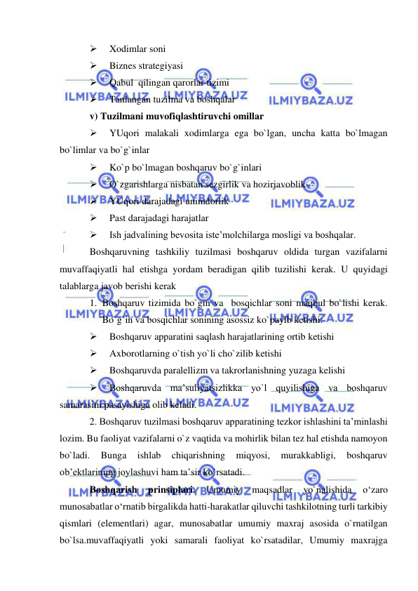  
 
 
Xodimlar soni 
 
Biznes strategiyasi 
 
Qabul  qilingan qarorlar tizimi 
 
Tanlangan tuzilma va boshqalar 
v) Tuzilmani muvofiqlashtiruvchi omillar 
 
YUqori malakali xodimlarga ega bo`lgan, uncha katta bo`lmagan 
bo`limlar va bo`g`inlar 
 
Ko`p bo`lmagan boshqaruv bo`g`inlari 
 
O`zgarishlarga nisbatan sezgirlik va hozirjavoblik 
 
YUqori darajadagi unimdorlik 
 
Past darajadagi harajatlar 
 
Ish jadvalining bevosita iste’molchilarga mosligi va boshqalar. 
Boshqaruvning tashkiliy tuzilmasi boshqaruv oldida turgan vazifalarni 
muvaffaqiyatli hal etishga yordam beradigan qilib tuzilishi kerak. U quyidagi 
talablarga javob berishi kerak 
1. Boshqaruv tizimida bo`gin va  bosqichlar soni maqbul bo`lishi kerak. 
Bo`g`in va bosqichlar sonining asossiz ko`payib ketishi: 
 
Boshqaruv apparatini saqlash harajatlarining ortib ketishi 
 
Axborotlarning o`tish yo`li cho`zilib ketishi 
 
Boshqaruvda paralellizm va takrorlanishning yuzaga kelishi 
 
Boshqaruvda ma’suliyatsizlikka yo`l quyilishiga va boshqaruv 
samarasini pasayishiga olib keladi. 
2. Boshqaruv tuzilmasi boshqaruv apparatining tezkor ishlashini ta’minlashi 
lozim. Bu faoliyat vazifalarni o`z vaqtida va mohirlik bilan tez hal etishda namoyon 
bo`ladi. 
Bunga 
ishlab 
chiqarishning 
miqyosi, 
murakkabligi, 
boshqaruv 
ob’ektlarining joylashuvi ham ta’sir ko`rsatadi. 
Boshqarish 
prinsiplari. 
Umumiy 
maqsadlar 
yo`nalishida 
o‘zaro 
munosabatlar o‘rnatib birgalikda hatti-harakatlar qiluvchi tashkilotning turli tarkibiy 
qismlari (elementlari) agar, munosabatlar umumiy maxraj asosida o`rnatilgan 
bo`lsa.muvaffaqiyatli yoki samarali faoliyat ko`rsatadilar, Umumiy maxrajga 
