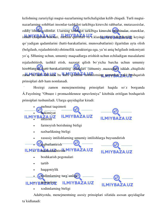  
 
kelishning zaruriyligi nuqtai-nazarlarning turlichaligidan kelib chiqadi. Turli nuqtai-
nazarlarning sohiblari insonlar-tashkilot tarkibiga kiruvchi rahbarlar, mutaxassislar, 
oddiy ishchi-xodimlar. Ularning tashkilot tarkibiga kiruvchi mashinalar, stanoklar, 
ishlab chiqarish binolari, mehnat qurollari va x.klardan farqi odamlarning keyingi 
qo`yadigan qadamlarini (hatti-harakatlarini, munosabatlarini) ilgaritdan ayta olish 
(belgilash, rejalashtirish) ehtimollik xarakteriga ega, ya’ni aniq belgilash imkoniyati 
yo`q. SHuning uchun, umumiy maqsadlarga erishish uchun echiladigan masalalarni 
rejalashtitirsh, tashkil etish, nazorat qilish bo`yicha barcha uchun umumiy 
hisoblangan hatti-harakatlarning qoidalari (umumiy maxrajlar) ishlab chiqilishi 
zarur bo`ladi. Ba’zida bu kabi qoidalar tashkilotning qonunlari yoki boshqarish 
prinsiplari deb ham nomlanadi. 
Hozirgi zamon menejmentining prinsiplari haqida so`z borganda 
A.Fayolning “Obщee i promыshlennoe upravleniya” kitobida eritilgan boshqarish 
prinsiplari tushuniladi. Ularga quyidagilar kiradi: 
 
mehnat taqsimoti 
 
hokimiyat 
 
intizom  
 
farmoyish berishning birligi  
 
raxbarlikning birligi 
 
xususiy intilishlarning umumiy intilishlarga buysundirish  
 
ragbatlantirish  
 
markazlashtirish  
 
boshkarish pogonalari  
 
tartib  
 
haqqoniylik   
 
xodimlarning turg`unligi 
 
initsiativa 
 
xodimlarning birligi  
Adabiyotda, menejmentning asosiy prinsiplari sifatida asosan quyidagilar 
ta`kidlanadi: 
