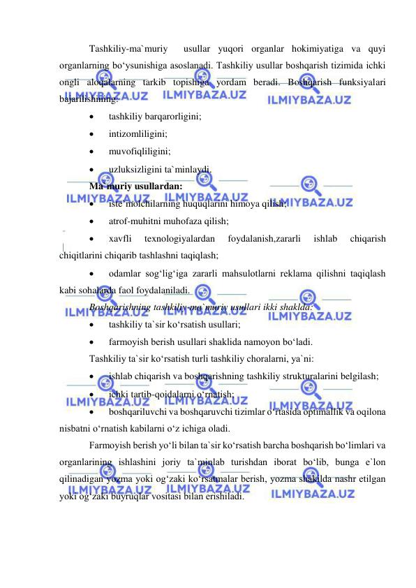  
 
Tashkiliy-ma`muriy  usullar yuqori organlar hokimiyatiga va quyi 
organlarning bo‘ysunishiga asoslanadi. Tashkiliy usullar boshqarish tizimida ichki 
ongli aloqalarning tarkib topishiga yordam beradi. Boshqarish funksiyalari 
bajarilishining:  
 
tashkiliy barqarorligini; 
 
intizomliligini; 
 
muvofiqliligini; 
 
uzluksizligini ta`minlaydi. 
Ma`muriy usullardan: 
 
iste`molchilarning huquqlarini himoya qilish; 
 
atrof-muhitni muhofaza qilish; 
 
xavfli 
texnologiyalardan 
foydalanish,zararli 
ishlab 
chiqarish 
chiqitlarini chiqarib tashlashni taqiqlash; 
 
odamlar sog‘lig‘iga zararli mahsulotlarni reklama qilishni taqiqlash 
kabi sohalarda faol foydalaniladi. 
Boshqarishning tashkiliy-ma`muriy usullari ikki shaklda: 
 
tashkiliy ta`sir ko‘rsatish usullari; 
 
farmoyish berish usullari shaklida namoyon bo‘ladi. 
Tashkiliy ta`sir ko‘rsatish turli tashkiliy choralarni, ya`ni: 
 
ishlab chiqarish va boshqarishning tashkiliy strukturalarini belgilash; 
 
ichki tartib-qoidalarni o‘rnatish; 
 
boshqariluvchi va boshqaruvchi tizimlar o‘rtasida optimallik va oqilona 
nisbatni o‘rnatish kabilarni o‘z ichiga oladi. 
Farmoyish berish yo‘li bilan ta`sir ko‘rsatish barcha boshqarish bo‘limlari va 
organlarining ishlashini joriy ta`minlab turishdan iborat bo‘lib, bunga e`lon 
qilinadigan yozma yoki og‘zaki ko‘rsatmalar berish, yozma shakilda nashr etilgan 
yoki og‘zaki buyruqlar vositasi bilan erishiladi. 
