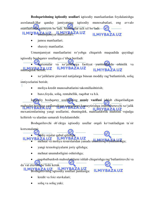  
 
Boshqarishning iqtisodiy usullari iqtisodiy manfaatlardan foydalanishga 
asoslanadi.Har qanday jamiyatning iqtisodiy munosabatlari, eng avvalo 
manfaatlarda namoyon bo‘ladi. Manfaatlar uch xil bo‘ladi: 
 
umumjamiyat manfaatlari; 
 
jamoa manfaatlari; 
 
shaxsiy manfaatlar. 
Umumjamiyat manfaatlarini ro‘yobga chiqarish maqsadida quyidagi 
iqtisodiy boshqaruv usullariga e`tibor beriladi: 
 
korxonalar va xo‘jaliklarga faoliyat yuritishlarida erkinlik va 
mustaqillik berish; 
 
xo‘jaliklarni pirovard natijalarga binoan moddiy rag‘batlantirish, soliq 
imtiyozlarini berish; 
 
moliya-kredit munosabatlarini takomillashtirish; 
 
baxo,foyda, soliq, rentabellik, raqobat va h.k. 
Iqtisodiy boshqaruv usullarining asosiy vazifasi ishlab chiqariladigan 
mahsulot birligiga sarflanadigan xarajatlarni kamaytirishga imkon beruvchi xo‘jalik 
mexanizmlarining yangi usullarini, shuningdek, manfaatdorlik muhitini vujudga 
keltirish va ulardan samarali foydalanishdir. 
Boshqariluvchi ob`ektga iqtisodiy usullar orqali ko‘rsatiladigan ta`sir 
korxonalarni: 
 
jiddiy rejalar qabul qilishga; 
 
mehnat va moliya resurslaridan yanada unumliroq foydalanishga; 
 
yangi texnologiyalarni joriy qilishga; 
 
mehnat unumdorligini oshirishga; 
 
raqobatbardosh mahsulotldarni ishlab chiqarishga rag‘batlantiruvchi va 
da`vat etuvchi bo‘lishi kerak. 
Boshqaruvning iqtisodiy usullari jumlasiga: 
 
kredit va foiz stavkalari; 
 
soliq va soliq yuki; 
