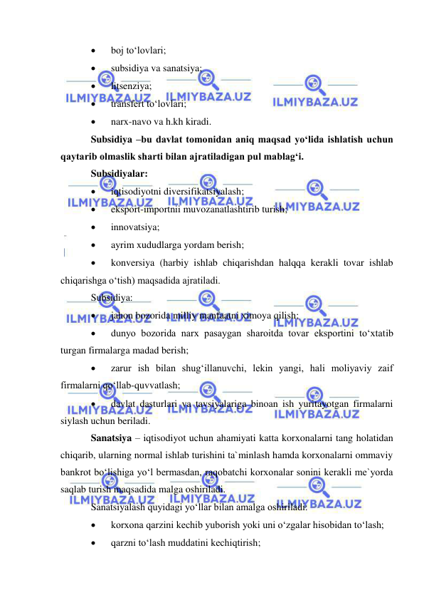  
 
 
boj to‘lovlari; 
 
subsidiya va sanatsiya; 
 
litsenziya; 
 
transfert to‘lovlari; 
 
narx-navo va h.kh kiradi. 
Subsidiya –bu davlat tomonidan aniq maqsad yo‘lida ishlatish uchun 
qaytarib olmaslik sharti bilan ajratiladigan pul mablag‘i. 
Subsidiyalar: 
 
iqtisodiyotni diversifikatsiyalash; 
 
eksport-importnii muvozanatlashtirib turish; 
 
innovatsiya; 
 
ayrim xududlarga yordam berish; 
 
konversiya (harbiy ishlab chiqarishdan halqqa kerakli tovar ishlab 
chiqarishga o‘tish) maqsadida ajratiladi. 
Subsidiya: 
 
jahon bozorida milliy manfaatni ximoya qilish; 
 
dunyo bozorida narx pasaygan sharoitda tovar eksportini to‘xtatib 
turgan firmalarga madad berish; 
 
zarur ish bilan shug‘illanuvchi, lekin yangi, hali moliyaviy zaif 
firmalarni qo‘llab-quvvatlash; 
 
davlat dasturlari va tavsiyalariga binoan ish yuritayotgan firmalarni 
siylash uchun beriladi. 
Sanatsiya – iqtisodiyot uchun ahamiyati katta korxonalarni tang holatidan 
chiqarib, ularning normal ishlab turishini ta`minlash hamda korxonalarni ommaviy 
bankrot bo‘lishiga yo‘l bermasdan, raqobatchi korxonalar sonini kerakli me`yorda 
saqlab turish maqsadida malga oshiriladi. 
Sanatsiyalash quyidagi yo‘llar bilan amalga oshiriladi: 
 
korxona qarzini kechib yuborish yoki uni o‘zgalar hisobidan to‘lash; 
 
qarzni to‘lash muddatini kechiqtirish; 
