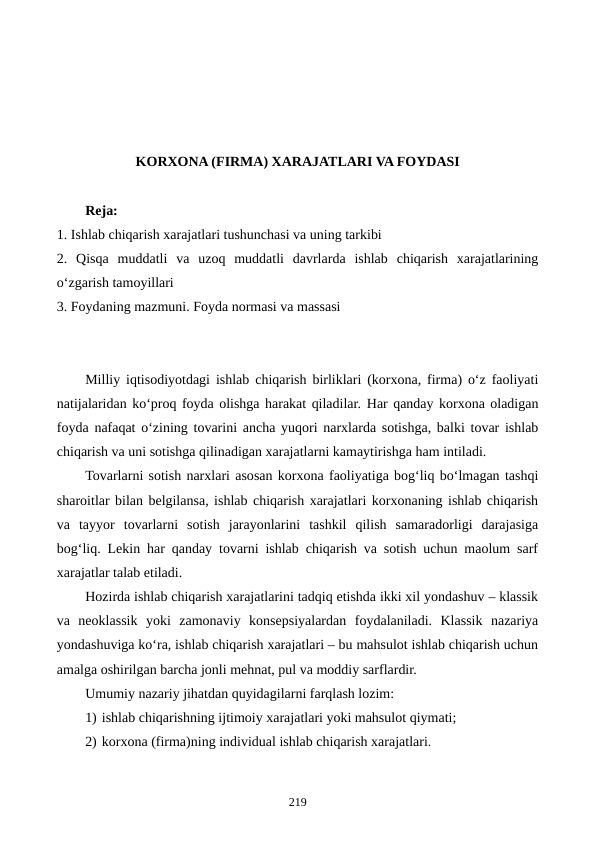 KORXONA (FIRMA) XARAJATLARI VA FOYDASI
Reja:
1. Ishlab chiqarish xarajatlari tushunchasi va uning tarkibi
2.  Qisqa muddatli va uzoq muddatli davrlarda ishlab chiqarish xarajatlarining
o‘zgarish tamoyillari
3. Foydaning mazmuni. Foyda normasi va massasi
Milliy iqtisodiyotdagi ishlab chiqarish birliklari (korxona, firma) o‘z faoliyati
natijalaridan ko‘proq foyda olishga harakat qiladilar. Har qanday korxona oladigan
foyda nafaqat o‘zining tovarini ancha yuqori narxlarda sotishga, balki tovar ishlab
chiqarish va uni sotishga qilinadigan xarajatlarni kamaytirishga ham intiladi.
Tovarlarni sotish narxlari asosan korxona faoliyatiga bog‘liq bo‘lmagan tashqi
sharoitlar bilan belgilansa, ishlab chiqarish xarajatlari korxonaning ishlab chiqarish
va  tayyor  tovarlarni  sotish  jarayonlarini  tashkil  qilish  samaradorligi  darajasiga
bog‘liq.  Lekin har qanday tovarni ishlab chiqarish va sotish uchun maolum sarf
xarajatlar talab etiladi.
Hozirda ishlab chiqarish xarajatlarini tadqiq etishda ikki xil yondashuv – klassik
va  neoklassik  yoki  zamonaviy  konsepsiyalardan  foydalaniladi.  Klassik  nazariya
yondashuviga ko‘ra, ishlab chiqarish xarajatlari – bu mahsulot ishlab chiqarish uchun
amalga oshirilgan barcha jonli mehnat, pul va moddiy sarflardir. 
Umumiy nazariy jihatdan quyidagilarni farqlash lozim:
1) ishlab chiqarishning ijtimoiy xarajatlari yoki mahsulot qiymati;
2) korxona (firma)ning individual ishlab chiqarish xarajatlari.
219

