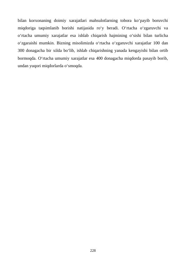 bilan  korxonaning  doimiy  xarajatlari  mahsulotlarning  tobora  ko‘payib  boruvchi
miqdoriga  taqsimlanib  borishi  natijasida  ro‘y  beradi.  O‘rtacha  o‘zgaruvchi  va
o‘rtacha umumiy xarajatlar esa ishlab chiqarish hajmining o‘sishi  bilan turlicha
o‘zgaraishi mumkin. Bizning misolimizda o‘rtacha o‘zgaruvchi xarajatlar 100 dan
300 donagacha bir xilda bo‘lib, ishlab chiqarishning yanada kengayishi bilan ortib
bormoqda. O‘rtacha umumiy xarajatlar esa 400 donagacha miqdorda pasayib borib,
undan yuqori miqdorlarda o‘smoqda.  
 
228
