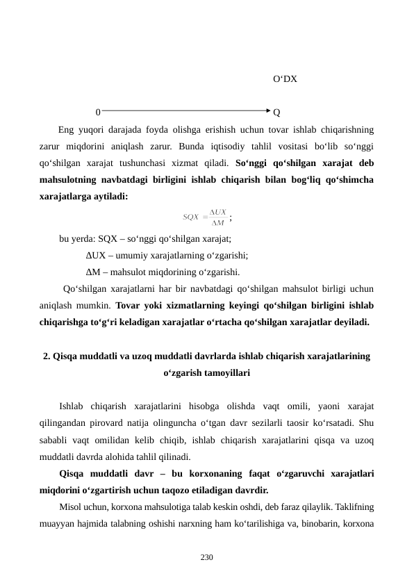                                                                                         O‘DX
               0                                                                       Q
Eng yuqori darajada foyda olishga erishish uchun tovar ishlab chiqarishning
zarur  miqdorini  aniqlash  zarur.  Bunda  iqtisodiy  tahlil  vositasi  bo‘lib  so‘nggi
qo‘shilgan  xarajat  tushunchasi  xizmat  qiladi.  So‘nggi  qo‘shilgan  xarajat  deb
mahsulotning navbatdagi birligini ishlab chiqarish bilan bog‘liq qo‘shimcha
xarajatlarga aytiladi:
;
bu yerda: SQX – so‘nggi qo‘shilgan xarajat;
           ∆UX – umumiy xarajatlarning o‘zgarishi;
           ∆M – mahsulot miqdorining o‘zgarishi.
 Qo‘shilgan xarajatlarni har bir navbatdagi qo‘shilgan mahsulot birligi uchun
aniqlash mumkin.  Tovar yoki xizmatlarning keyingi qo‘shilgan birligini ishlab
chiqarishga to‘g‘ri keladigan xarajatlar o‘rtacha qo‘shilgan xarajatlar deyiladi.
2. Qisqa muddatli va uzoq muddatli davrlarda ishlab chiqarish xarajatlarining
o‘zgarish tamoyillari
Ishlab  chiqarish  xarajatlarini  hisobga  olishda  vaqt  omili,  yaoni  xarajat
qilingandan pirovard natija olinguncha o‘tgan davr sezilarli taosir ko‘rsatadi. Shu
sababli  vaqt  omilidan  kelib  chiqib,  ishlab  chiqarish  xarajatlarini  qisqa  va  uzoq
muddatli davrda alohida tahlil qilinadi.
Qisqa  muddatli  davr  –  bu  korxonaning  faqat o‘zgaruvchi  xarajatlari
miqdorini o‘zgartirish uchun taqozo etiladigan davrdir. 
Misol uchun, korxona mahsulotiga talab keskin oshdi, deb faraz qilaylik. Taklifning
muayyan hajmida talabning oshishi narxning ham ko‘tarilishiga va, binobarin, korxona
230
