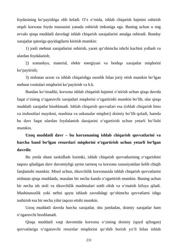foydasining ko‘payishiga olib keladi. O‘z o‘rnida, ishlab chiqarish hajmini oshirish
orqali korxona foyda massasini yanada oshirish imkoniga ega. Buning uchun u eng
avvalo qisqa muddatli davrdagi ishlab chiqarish xarajatlarini amalga oshiradi. Bunday
xarajatlar qatoriga quyidagilarni kiritish mumkin:
1) jonli mehnat xarajatlarini oshirish, yaoni qo‘shimcha ishchi kuchini yollash va
ulardan foydalanish;
2)  xomashyo,  material,  elektr  energiyasi  va  boshqa  xarajatlar  miqdorini
ko‘paytirish;
3) nisbatan arzon va ishlab chiqarishga osonlik bilan joriy etish mumkin bo‘lgan
mehnat vositalari miqdorini ko‘paytirish va h.k.
Bundan ko‘rinadiki, korxona ishlab chiqarish hajmini o‘stirish uchun qisqa davrda
faqat o‘zining o‘zgaruvchi xarajatlari miqdorini o‘zgartirishi mumkin bo‘lib, ular qisqa
muddatli xarajatlar hisoblanadi. Ishlab chiqarish quvvatlari esa (ishlab chiqarish bino
va inshootlari maydoni, mashina va uskunalar miqdori) doimiy bo‘lib qoladi, hamda
bu  davr  faqat  ulardan  foydalanish  darajasini  o‘zgartirish  uchun  yetarli  bo‘lishi
mumkin.
Uzoq muddatli davr – bu korxonaning ishlab chiqarish quvvatlarini va
barcha band bo‘lgan resurslari miqdorini o‘zgartirish uchun yetarli bo‘lgan
davrdir. 
Bu yerda shuni taokidlash lozimki, ishlab chiqarish quvvatlarining o‘zgarishini
taqozo qiladigan davr davomiyligi ayrim tarmoq va korxona xususiyatidan kelib chiqib
farqlanishi mumkin. Misol uchun, tikuvchilik korxonasida ishlab chiqarish quvvatlarini
nisbatan qisqa muddatda, masalan bir necha kunda o‘zgartirish mumkin. Buning uchun
bir necha ish stoli va tikuvchilik mashinalari sotib olish va o‘rnatish kifoya qiladi.
Mashinasozlik  yoki  neftni  qayta  ishlash  zavodidagi  qo‘shimcha  quvvatlarni  ishga
tushirish esa bir necha yilni taqozo etishi mumkin.
Uzoq muddatli davrda barcha xarajatlar, shu jumladan, doimiy xarajatlar ham
o‘zgaruvchi hisoblanadi. 
Qisqa  muddatli  vaqt  davomida  korxona  o‘zining  doimiy  (qayd  qilingan)
quvvatlariga  o‘zgaruvchi  resurslar  miqdorini  qo‘shib  borish  yo‘li  bilan  ishlab
231
