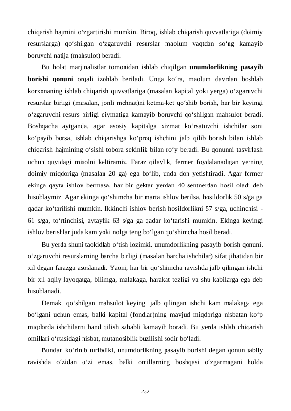 chiqarish hajmini o‘zgartirishi mumkin. Biroq, ishlab chiqarish quvvatlariga (doimiy
resurslarga)  qo‘shilgan  o‘zgaruvchi  resurslar  maolum  vaqtdan  so‘ng  kamayib
boruvchi natija (mahsulot) beradi.
Bu holat marjinalistlar tomonidan ishlab chiqilgan  unumdorlikning pasayib
borishi  qonuni  orqali  izohlab  beriladi.  Unga  ko‘ra,  maolum  davrdan  boshlab
korxonaning ishlab chiqarish quvvatlariga (masalan kapital yoki yerga) o‘zgaruvchi
resurslar birligi (masalan, jonli mehnat)ni ketma-ket qo‘shib borish, har bir keyingi
o‘zgaruvchi resurs birligi qiymatiga kamayib boruvchi qo‘shilgan mahsulot beradi.
Boshqacha  aytganda,  agar  asosiy  kapitalga  xizmat  ko‘rsatuvchi  ishchilar  soni
ko‘payib borsa, ishlab chiqarishga ko‘proq ishchini jalb qilib borish bilan ishlab
chiqarish hajmining o‘sishi tobora sekinlik bilan ro‘y beradi. Bu qonunni tasvirlash
uchun quyidagi misolni keltiramiz. Faraz qilaylik, fermer foydalanadigan yerning
doimiy miqdoriga (masalan 20 ga) ega bo‘lib, unda don yetishtiradi. Agar fermer
ekinga qayta ishlov bermasa, har bir gektar yerdan 40 sentnerdan hosil oladi deb
hisoblaymiz. Agar ekinga qo‘shimcha bir marta ishlov berilsa, hosildorlik 50 s/ga ga
qadar ko‘tarilishi mumkin. Ikkinchi ishlov berish hosildorlikni 57 s/ga, uchinchisi -
61 s/ga, to‘rtinchisi, aytaylik 63 s/ga ga qadar ko‘tarishi mumkin. Ekinga keyingi
ishlov berishlar juda kam yoki nolga teng bo‘lgan qo‘shimcha hosil beradi.
Bu yerda shuni taokidlab o‘tish lozimki, unumdorlikning pasayib borish qonuni,
o‘zgaruvchi resurslarning barcha birligi (masalan barcha ishchilar) sifat jihatidan bir
xil degan farazga asoslanadi. Yaoni, har bir qo‘shimcha ravishda jalb qilingan ishchi
bir xil aqliy layoqatga, bilimga, malakaga, harakat tezligi va shu kabilarga ega deb
hisoblanadi.
Demak, qo‘shilgan mahsulot keyingi jalb qilingan ishchi kam malakaga ega
bo‘lgani uchun emas, balki kapital (fondlar)ning mavjud miqdoriga nisbatan ko‘p
miqdorda ishchilarni band qilish sababli kamayib boradi. Bu yerda ishlab chiqarish
omillari o‘rtasidagi nisbat, mutanosiblik buzilishi sodir bo‘ladi.
Bundan ko‘rinib turibdiki, unumdorlikning pasayib borishi degan qonun tabiiy
ravishda  o‘zidan  o‘zi  emas,  balki  omillarning  boshqasi  o‘zgarmagani  holda
232
