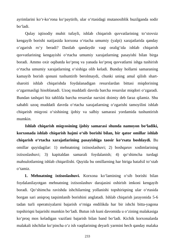 ayrimlarini ko‘r-ko‘rona ko‘paytirib, ular o‘rtasidagi mutanosiblik buzilganda sodir
bo‘ladi.
Qulay  iqtisodiy  muhit  tufayli,  ishlab  chiqarish  quvvatlarining  to‘xtovsiz
kengayib borishi natijasida korxona o‘rtacha umumiy (yalpi) xarajatlarida qanday
o‘zgarish  ro‘y  beradi?  Dastlab  qandaydir  vaqt  oralig‘ida  ishlab  chiqarish
quvvatlarining  kengayishi  o‘rtacha  umumiy  xarajatlarning  pasayishi  bilan  birga
boradi. Ammo oxir oqibatda ko‘proq va yanada ko‘proq quvvatlarni ishga tushirish
o‘rtacha umumiy xarajatlarning o‘sishiga olib keladi. Bunday hollarni samaraning
kamayib  borish  qonuni  tushuntirib  berolmaydi,  chunki  uning  amal  qilish  shart-
sharoiti  ishlab  chiqarishda  foydalanadigan  resurslardan  bittasi  miqdorining
o‘zgarmasligi hisoblanadi. Uzoq muddatli davrda barcha resurslar miqdori o‘zgaradi.
Bundan tashqari biz tahlilda barcha resurslar narxini doimiy deb faraz qilamiz. Shu
sababli uzoq muddatli davrda o‘rtacha xarajatlarning o‘zgarishi tamoyilini ishlab
chiqarish  miqyosi  o‘sishining  ijobiy  va  salbiy  samarasi  yordamida  tushuntirish
mumkin.
Ishlab chiqarish miqyosining ijobiy samarasi shunda namoyon bo‘ladiki,
korxonada ishlab chiqarish hajmi o‘sib borishi bilan, bir qator omillar ishlab
chiqarish o‘rtacha xarajatlarining pasayishiga taosir ko‘rsata boshlaydi. Bu
omillar  quyidagilar:  1)  mehnatning  ixtisoslashuvi;  2)  boshqaruv  xodimlarining
ixtisoslashuvi;  3)  kapitaldan  samarali  foydalanish;  4)  qo‘shimcha  turdagi
mahsulotlarning ishlab chiqarilishi. Quyida bu omillarning har biriga batafsil to‘xtab
o‘tamiz.
1.  Mehnatning  ixtisoslashuvi.  Korxona  ko‘lamining  o‘sib  borishi  bilan
foydalanilayotgan  mehnatning  ixtisoslashuv  darajasini  oshirish  imkoni  kengayib
boradi. Qo‘shimcha ravishda ishchilarning yollanishi  topshiriqning ular o‘rtasida
borgan sari aniqroq taqsimlanib borishini anglatadi. Ishlab chiqarish jarayonida 5-6
tadan  turli  operatsiyalarni  bajarish  o‘rniga  endilikda  har  bir  ishchi  bitta-yagona
topshiriqni bajarishi mumkin bo‘ladi. Butun ish kuni davomida u o‘zining malakasiga
ko‘proq mos keladigan vazifani bajarish bilan band bo‘ladi. Kichik korxonalarda
malakali ishchilar ko‘pincha o‘z ish vaqtlarining deyarli yarmini hech qanday malaka
233
