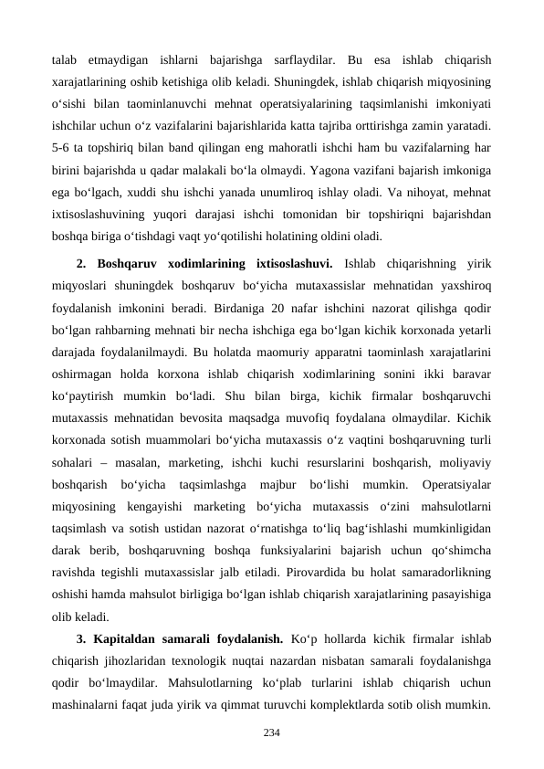 talab  etmaydigan  ishlarni  bajarishga  sarflaydilar.  Bu  esa  ishlab  chiqarish
xarajatlarining oshib ketishiga olib keladi. Shuningdek, ishlab chiqarish miqyosining
o‘sishi  bilan  taominlanuvchi  mehnat  operatsiyalarining  taqsimlanishi  imkoniyati
ishchilar uchun o‘z vazifalarini bajarishlarida katta tajriba orttirishga zamin yaratadi.
5-6 ta topshiriq bilan band qilingan eng mahoratli ishchi ham bu vazifalarning har
birini bajarishda u qadar malakali bo‘la olmaydi. Yagona vazifani bajarish imkoniga
ega bo‘lgach, xuddi shu ishchi yanada unumliroq ishlay oladi. Va nihoyat, mehnat
ixtisoslashuvining  yuqori  darajasi  ishchi  tomonidan  bir  topshiriqni  bajarishdan
boshqa biriga o‘tishdagi vaqt yo‘qotilishi holatining oldini oladi.
2.  Boshqaruv  xodimlarining  ixtisoslashuvi.  Ishlab  chiqarishning  yirik
miqyoslari  shuningdek  boshqaruv  bo‘yicha  mutaxassislar  mehnatidan  yaxshiroq
foydalanish  imkonini  beradi.  Birdaniga 20 nafar  ishchini  nazorat  qilishga  qodir
bo‘lgan rahbarning mehnati bir necha ishchiga ega bo‘lgan kichik korxonada yetarli
darajada foydalanilmaydi. Bu holatda maomuriy apparatni taominlash xarajatlarini
oshirmagan  holda  korxona  ishlab  chiqarish  xodimlarining  sonini  ikki  baravar
ko‘paytirish  mumkin  bo‘ladi.  Shu  bilan  birga,  kichik  firmalar  boshqaruvchi
mutaxassis mehnatidan bevosita maqsadga muvofiq foydalana olmaydilar. Kichik
korxonada sotish muammolari bo‘yicha mutaxassis o‘z vaqtini boshqaruvning turli
sohalari  –  masalan,  marketing,  ishchi  kuchi  resurslarini  boshqarish,  moliyaviy
boshqarish  bo‘yicha  taqsimlashga  majbur  bo‘lishi  mumkin.  Operatsiyalar
miqyosining  kengayishi  marketing  bo‘yicha  mutaxassis  o‘zini  mahsulotlarni
taqsimlash va sotish ustidan nazorat o‘rnatishga to‘liq bag‘ishlashi mumkinligidan
darak  berib,  boshqaruvning  boshqa  funksiyalarini  bajarish  uchun  qo‘shimcha
ravishda tegishli mutaxassislar jalb etiladi. Pirovardida bu holat samaradorlikning
oshishi hamda mahsulot birligiga bo‘lgan ishlab chiqarish xarajatlarining pasayishiga
olib keladi.
3.  Kapitaldan  samarali  foydalanish.  Ko‘p  hollarda  kichik  firmalar  ishlab
chiqarish jihozlaridan texnologik nuqtai nazardan nisbatan samarali foydalanishga
qodir  bo‘lmaydilar.  Mahsulotlarning  ko‘plab  turlarini  ishlab  chiqarish  uchun
mashinalarni faqat juda yirik va qimmat turuvchi komplektlarda sotib olish mumkin.
234
