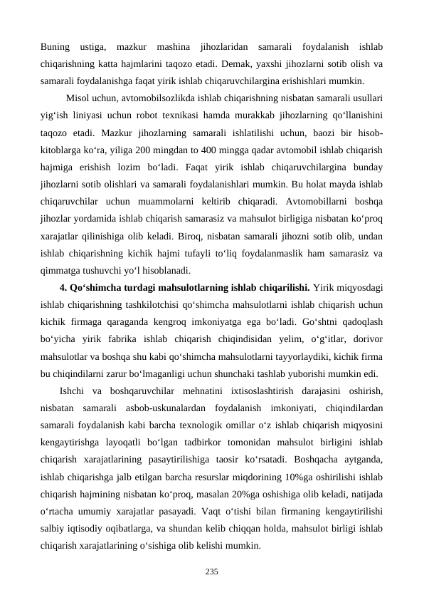 Buning  ustiga,  mazkur  mashina  jihozlaridan  samarali  foydalanish  ishlab
chiqarishning katta hajmlarini taqozo etadi. Demak, yaxshi jihozlarni sotib olish va
samarali foydalanishga faqat yirik ishlab chiqaruvchilargina erishishlari mumkin.      
Misol uchun, avtomobilsozlikda ishlab chiqarishning nisbatan samarali usullari
yig‘ish liniyasi uchun robot texnikasi hamda murakkab jihozlarning qo‘llanishini
taqozo  etadi.  Mazkur  jihozlarning  samarali  ishlatilishi  uchun,  baozi  bir  hisob-
kitoblarga ko‘ra, yiliga 200 mingdan to 400 mingga qadar avtomobil ishlab chiqarish
hajmiga  erishish  lozim  bo‘ladi.  Faqat  yirik  ishlab  chiqaruvchilargina  bunday
jihozlarni sotib olishlari va samarali foydalanishlari mumkin. Bu holat mayda ishlab
chiqaruvchilar  uchun  muammolarni  keltirib  chiqaradi.  Avtomobillarni  boshqa
jihozlar yordamida ishlab chiqarish samarasiz va mahsulot birligiga nisbatan ko‘proq
xarajatlar qilinishiga olib keladi. Biroq, nisbatan samarali jihozni sotib olib, undan
ishlab chiqarishning kichik hajmi tufayli to‘liq foydalanmaslik ham samarasiz va
qimmatga tushuvchi yo‘l hisoblanadi.   
4. Qo‘shimcha turdagi mahsulotlarning ishlab chiqarilishi. Yirik miqyosdagi
ishlab chiqarishning tashkilotchisi qo‘shimcha mahsulotlarni ishlab chiqarish uchun
kichik firmaga qaraganda kengroq imkoniyatga ega bo‘ladi. Go‘shtni  qadoqlash
bo‘yicha  yirik  fabrika  ishlab  chiqarish  chiqindisidan  yelim,  o‘g‘itlar,  dorivor
mahsulotlar va boshqa shu kabi qo‘shimcha mahsulotlarni tayyorlaydiki, kichik firma
bu chiqindilarni zarur bo‘lmaganligi uchun shunchaki tashlab yuborishi mumkin edi.
Ishchi  va  boshqaruvchilar  mehnatini  ixtisoslashtirish  darajasini  oshirish,
nisbatan  samarali  asbob-uskunalardan  foydalanish  imkoniyati,  chiqindilardan
samarali foydalanish kabi barcha texnologik omillar o‘z ishlab chiqarish miqyosini
kengaytirishga  layoqatli  bo‘lgan  tadbirkor  tomonidan  mahsulot  birligini  ishlab
chiqarish  xarajatlarining  pasaytirilishiga  taosir  ko‘rsatadi.  Boshqacha  aytganda,
ishlab chiqarishga jalb etilgan barcha resurslar miqdorining 10%ga oshirilishi ishlab
chiqarish hajmining nisbatan ko‘proq, masalan 20%ga oshishiga olib keladi, natijada
o‘rtacha umumiy xarajatlar pasayadi. Vaqt o‘tishi bilan firmaning kengaytirilishi
salbiy iqtisodiy oqibatlarga, va shundan kelib chiqqan holda, mahsulot birligi ishlab
chiqarish xarajatlarining o‘sishiga olib kelishi mumkin. 
235
