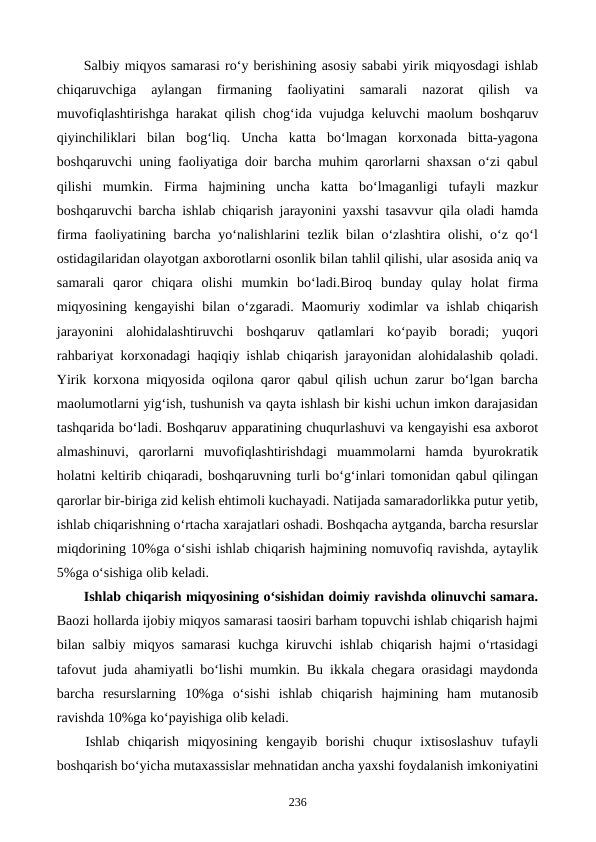 Salbiy miqyos samarasi ro‘y berishining asosiy sababi yirik miqyosdagi ishlab
chiqaruvchiga  aylangan  firmaning  faoliyatini  samarali  nazorat  qilish  va
muvofiqlashtirishga harakat qilish chog‘ida vujudga keluvchi maolum boshqaruv
qiyinchiliklari  bilan  bog‘liq.  Uncha  katta  bo‘lmagan  korxonada  bitta-yagona
boshqaruvchi uning faoliyatiga doir barcha muhim qarorlarni shaxsan o‘zi qabul
qilishi  mumkin.  Firma  hajmining  uncha  katta  bo‘lmaganligi  tufayli  mazkur
boshqaruvchi barcha ishlab chiqarish jarayonini yaxshi tasavvur qila oladi hamda
firma faoliyatining barcha yo‘nalishlarini tezlik bilan o‘zlashtira olishi, o‘z qo‘l
ostidagilaridan olayotgan axborotlarni osonlik bilan tahlil qilishi, ular asosida aniq va
samarali  qaror  chiqara  olishi  mumkin  bo‘ladi.Biroq  bunday  qulay  holat  firma
miqyosining kengayishi bilan o‘zgaradi. Maomuriy xodimlar va ishlab chiqarish
jarayonini  alohidalashtiruvchi  boshqaruv  qatlamlari  ko‘payib  boradi;  yuqori
rahbariyat korxonadagi haqiqiy ishlab chiqarish jarayonidan alohidalashib qoladi.
Yirik korxona miqyosida oqilona qaror qabul qilish uchun zarur bo‘lgan barcha
maolumotlarni yig‘ish, tushunish va qayta ishlash bir kishi uchun imkon darajasidan
tashqarida bo‘ladi. Boshqaruv apparatining chuqurlashuvi va kengayishi esa axborot
almashinuvi,  qarorlarni  muvofiqlashtirishdagi  muammolarni  hamda  byurokratik
holatni keltirib chiqaradi, boshqaruvning turli bo‘g‘inlari tomonidan qabul qilingan
qarorlar bir-biriga zid kelish ehtimoli kuchayadi. Natijada samaradorlikka putur yetib,
ishlab chiqarishning o‘rtacha xarajatlari oshadi. Boshqacha aytganda, barcha resurslar
miqdorining 10%ga o‘sishi ishlab chiqarish hajmining nomuvofiq ravishda, aytaylik
5%ga o‘sishiga olib keladi.
Ishlab chiqarish miqyosining o‘sishidan doimiy ravishda olinuvchi samara.
Baozi hollarda ijobiy miqyos samarasi taosiri barham topuvchi ishlab chiqarish hajmi
bilan salbiy miqyos samarasi kuchga kiruvchi ishlab chiqarish hajmi o‘rtasidagi
tafovut juda ahamiyatli bo‘lishi mumkin. Bu ikkala chegara orasidagi maydonda
barcha  resurslarning  10%ga  o‘sishi  ishlab  chiqarish  hajmining  ham  mutanosib
ravishda 10%ga ko‘payishiga olib keladi.
Ishlab  chiqarish  miqyosining  kengayib  borishi  chuqur  ixtisoslashuv  tufayli
boshqarish bo‘yicha mutaxassislar mehnatidan ancha yaxshi foydalanish imkoniyatini
236
