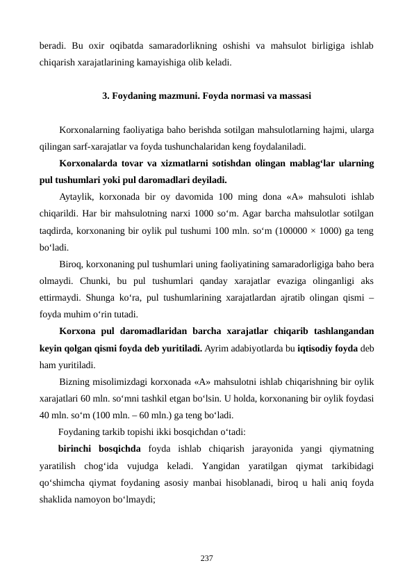 beradi.  Bu  oxir  oqibatda  samaradorlikning  oshishi  va  mahsulot  birligiga  ishlab
chiqarish xarajatlarining kamayishiga olib keladi.
3. Foydaning mazmuni. Foyda normasi va massasi
Korxonalarning faoliyatiga baho berishda sotilgan mahsulotlarning hajmi, ularga
qilingan sarf-xarajatlar va foyda tushunchalaridan keng foydalaniladi. 
Korxonalarda tovar va xizmatlarni sotishdan olingan mablag‘lar ularning
pul tushumlari yoki pul daromadlari deyiladi. 
Aytaylik, korxonada bir oy davomida 100 ming dona «A» mahsuloti ishlab
chiqarildi. Har bir mahsulotning narxi 1000 so‘m. Agar barcha mahsulotlar sotilgan
taqdirda, korxonaning bir oylik pul tushumi 100 mln. so‘m (100000 × 1000) ga teng
bo‘ladi.
Biroq, korxonaning pul tushumlari uning faoliyatining samaradorligiga baho bera
olmaydi.  Chunki,  bu  pul  tushumlari  qanday  xarajatlar  evaziga  olinganligi  aks
ettirmaydi. Shunga ko‘ra, pul tushumlarining xarajatlardan ajratib olingan qismi –
foyda muhim o‘rin tutadi.
Korxona  pul  daromadlaridan  barcha  xarajatlar chiqarib  tashlangandan
keyin qolgan qismi foyda deb yuritiladi. Ayrim adabiyotlarda bu iqtisodiy foyda deb
ham yuritiladi.
Bizning misolimizdagi korxonada «A» mahsulotni ishlab chiqarishning bir oylik
xarajatlari 60 mln. so‘mni tashkil etgan bo‘lsin. U holda, korxonaning bir oylik foydasi
40 mln. so‘m (100 mln. – 60 mln.) ga teng bo‘ladi. 
Foydaning tarkib topishi ikki bosqichdan o‘tadi:
birinchi  bosqichda foyda  ishlab  chiqarish  jarayonida  yangi  qiymatning
yaratilish  chog‘ida  vujudga  keladi.  Yangidan  yaratilgan  qiymat  tarkibidagi
qo‘shimcha qiymat foydaning asosiy manbai hisoblanadi, biroq u hali aniq foyda
shaklida namoyon bo‘lmaydi;
237
