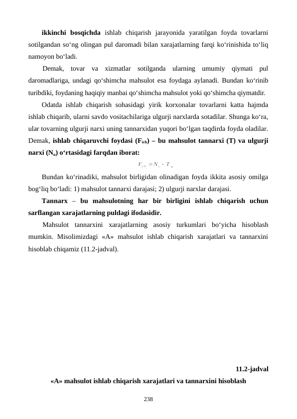 ikkinchi  bosqichda ishlab  chiqarish  jarayonida  yaratilgan  foyda  tovarlarni
sotilgandan so‘ng olingan pul daromadi bilan xarajatlarning farqi ko‘rinishida to‘liq
namoyon bo‘ladi. 
Demak,  tovar  va  xizmatlar  sotilganda  ularning  umumiy  qiymati  pul
daromadlariga, undagi qo‘shimcha  mahsulot esa foydaga aylanadi. Bundan ko‘rinib
turibdiki, foydaning haqiqiy manbai qo‘shimcha mahsulot yoki qo‘shimcha qiymatdir. 
Odatda ishlab chiqarish sohasidagi  yirik korxonalar tovarlarni katta hajmda
ishlab chiqarib, ularni savdo vositachilariga ulgurji narxlarda sotadilar. Shunga ko‘ra,
ular tovarning ulgurji narxi uning tannarxidan yuqori bo‘lgan taqdirda foyda oladilar.
Demak, ishlab chiqaruvchi foydasi (Fich) – bu mahsulot tannarxi (T) va ulgurji
narxi (Nu) o‘rtasidagi farqdan iborat:
.
Bundan ko‘rinadiki, mahsulot birligidan olinadigan foyda ikkita asosiy omilga
bog‘liq bo‘ladi: 1) mahsulot tannarxi darajasi; 2) ulgurji narxlar darajasi.
Tannarx –  bu  mahsulotning  har  bir  birligini ishlab  chiqarish  uchun
sarflangan xarajatlarning puldagi ifodasidir. 
Mahsulot  tannarxini  xarajatlarning  asosiy  turkumlari  bo‘yicha  hisoblash
mumkin. Misolimizdagi  «A»  mahsulot  ishlab  chiqarish  xarajatlari  va tannarxini
hisoblab chiqamiz (11.2-jadval). 
11.2-jadval
«A» mahsulot ishlab chiqarish xarajatlari va tannarxini hisoblash
238
