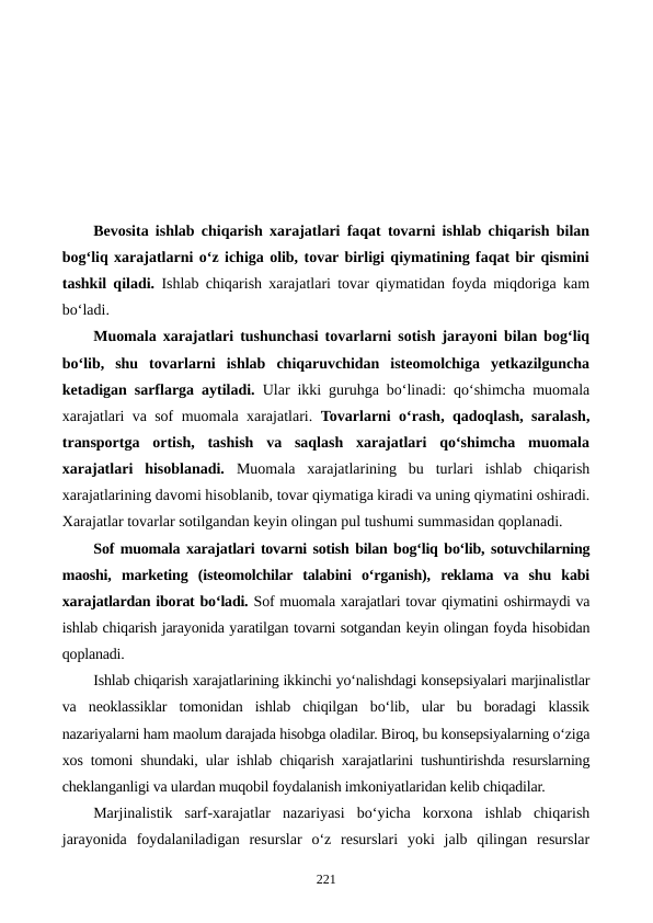 Bevosita ishlab chiqarish xarajatlari faqat tovarni ishlab chiqarish bilan
bog‘liq xarajatlarni o‘z ichiga olib, tovar birligi qiymatining faqat bir qismini
tashkil qiladi. Ishlab chiqarish xarajatlari tovar qiymatidan foyda miqdoriga kam
bo‘ladi. 
Muomala xarajatlari tushunchasi tovarlarni sotish jarayoni bilan bog‘liq
bo‘lib,  shu  tovarlarni  ishlab  chiqaruvchidan  isteomolchiga  yetkazilguncha
ketadigan sarflarga aytiladi. Ular ikki guruhga bo‘linadi: qo‘shimcha muomala
xarajatlari va sof muomala xarajatlari.  Tovarlarni o‘rash, qadoqlash, saralash,
transportga  ortish,  tashish  va  saqlash  xarajatlari  qo‘shimcha  muomala
xarajatlari  hisoblanadi.  Muomala  xarajatlarining  bu  turlari  ishlab  chiqarish
xarajatlarining davomi hisoblanib, tovar qiymatiga kiradi va uning qiymatini oshiradi.
Xarajatlar tovarlar sotilgandan keyin olingan pul tushumi summasidan qoplanadi.
Sof muomala xarajatlari tovarni sotish bilan bog‘liq bo‘lib, sotuvchilarning
maoshi,  marketing  (isteomolchilar  talabini  o‘rganish),  reklama  va  shu  kabi
xarajatlardan iborat bo‘ladi. Sof muomala xarajatlari tovar qiymatini oshirmaydi va
ishlab chiqarish jarayonida yaratilgan tovarni sotgandan keyin olingan foyda hisobidan
qoplanadi.
Ishlab chiqarish xarajatlarining ikkinchi yo‘nalishdagi konsepsiyalari marjinalistlar
va  neoklassiklar  tomonidan  ishlab  chiqilgan  bo‘lib,  ular  bu  boradagi  klassik
nazariyalarni ham maolum darajada hisobga oladilar. Biroq, bu konsepsiyalarning o‘ziga
xos tomoni shundaki, ular ishlab chiqarish xarajatlarini tushuntirishda resurslarning
cheklanganligi va ulardan muqobil foydalanish imkoniyatlaridan kelib chiqadilar.
Marjinalistik  sarf-xarajatlar  nazariyasi  bo‘yicha  korxona  ishlab  chiqarish
jarayonida  foydalaniladigan  resurslar  o‘z  resurslari  yoki  jalb  qilingan  resurslar
221
