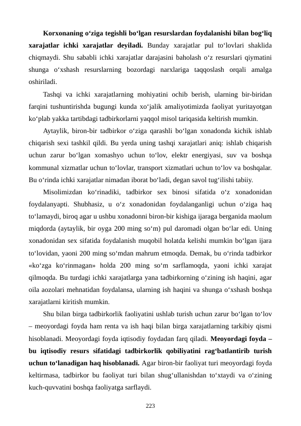 Korxonaning o‘ziga tegishli bo‘lgan resurslardan foydalanishi bilan bog‘liq
xarajatlar  ichki  xarajatlar  deyiladi. Bunday  xarajatlar  pul  to‘lovlari  shaklida
chiqmaydi. Shu sababli ichki xarajatlar darajasini baholash o‘z resurslari qiymatini
shunga  o‘xshash  resurslarning  bozordagi  narxlariga  taqqoslash  orqali  amalga
oshiriladi. 
Tashqi  va ichki  xarajatlarning mohiyatini  ochib berish,  ularning bir-biridan
farqini tushuntirishda bugungi kunda xo‘jalik amaliyotimizda faoliyat yuritayotgan
ko‘plab yakka tartibdagi tadbirkorlarni yaqqol misol tariqasida keltirish mumkin.
Aytaylik, biron-bir tadbirkor o‘ziga qarashli bo‘lgan xonadonda kichik ishlab
chiqarish sexi tashkil qildi. Bu yerda uning tashqi xarajatlari aniq: ishlab chiqarish
uchun  zarur  bo‘lgan  xomashyo  uchun  to‘lov,  elektr  energiyasi,  suv  va  boshqa
kommunal xizmatlar uchun to‘lovlar, transport xizmatlari uchun to‘lov va boshqalar.
Bu o‘rinda ichki xarajatlar nimadan iborat bo‘ladi, degan savol tug‘ilishi tabiiy.
Misolimizdan  ko‘rinadiki,  tadbirkor  sex  binosi  sifatida  o‘z  xonadonidan
foydalanyapti.  Shubhasiz,  u  o‘z  xonadonidan  foydalanganligi  uchun  o‘ziga  haq
to‘lamaydi, biroq agar u ushbu xonadonni biron-bir kishiga ijaraga berganida maolum
miqdorda (aytaylik, bir oyga 200 ming so‘m) pul daromadi olgan bo‘lar edi. Uning
xonadonidan sex sifatida foydalanish muqobil holatda kelishi mumkin bo‘lgan ijara
to‘lovidan, yaoni 200 ming so‘mdan mahrum etmoqda. Demak, bu o‘rinda tadbirkor
«ko‘zga  ko‘rinmagan»  holda  200  ming  so‘m  sarflamoqda,  yaoni  ichki  xarajat
qilmoqda. Bu turdagi ichki xarajatlarga yana tadbirkorning o‘zining ish haqini, agar
oila aozolari mehnatidan foydalansa, ularning ish haqini va shunga o‘xshash boshqa
xarajatlarni kiritish mumkin.
Shu bilan birga tadbirkorlik faoliyatini ushlab turish uchun zarur bo‘lgan to‘lov
– meoyordagi foyda ham renta va ish haqi bilan birga xarajatlarning tarkibiy qismi
hisoblanadi. Meoyordagi foyda iqtisodiy foydadan farq qiladi. Meoyordagi foyda –
bu  iqtisodiy  resurs  sifatidagi  tadbirkorlik qobiliyatini  rag‘batlantirib turish
uchun to‘lanadigan haq hisoblanadi. Agar biron-bir faoliyat turi meoyordagi foyda
keltirmasa, tadbirkor bu faoliyat turi bilan shug‘ullanishdan to‘xtaydi va o‘zining
kuch-quvvatini boshqa faoliyatga sarflaydi.
223

