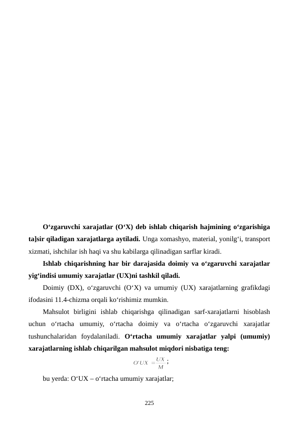 O‘zgaruvchi xarajatlar (O‘X) deb ishlab chiqarish hajmining o‘zgarishiga
ta]sir qiladigan xarajatlarga aytiladi. Unga xomashyo, material, yonilg‘i, transport
xizmati, ishchilar ish haqi va shu kabilarga qilinadigan sarflar kiradi.
Ishlab chiqarishning har bir darajasida doimiy va o‘zgaruvchi xarajatlar
yig‘indisi umumiy xarajatlar (UX)ni tashkil qiladi.
Doimiy (DX), o‘zgaruvchi (O‘X) va umumiy (UX) xarajatlarning grafikdagi
ifodasini 11.4-chizma orqali ko‘rishimiz mumkin.
Mahsulot  birligini  ishlab  chiqarishga  qilinadigan  sarf-xarajatlarni  hisoblash
uchun  o‘rtacha  umumiy,  o‘rtacha  doimiy  va  o‘rtacha  o‘zgaruvchi  xarajatlar
tushunchalaridan  foydalaniladi.  O‘rtacha  umumiy  xarajatlar  yalpi  (umumiy)
xarajatlarning ishlab chiqarilgan mahsulot miqdori nisbatiga teng:
;
bu yerda: O‘UX – o‘rtacha umumiy xarajatlar;
225
