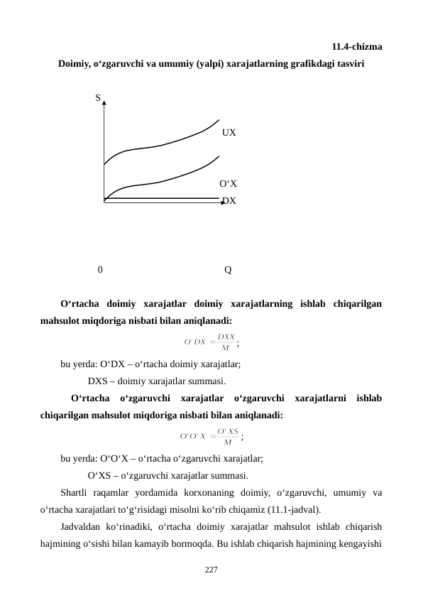 11.4-chizma 
Doimiy, o‘zgaruvchi va umumiy (yalpi) xarajatlarning grafikdagi tasviri
     
              S                        
                                                                 UX
                                                                O‘X
                                                                 DX
               0                                                 Q
O‘rtacha  doimiy  xarajatlar  doimiy  xarajatlarning  ishlab  chiqarilgan
mahsulot miqdoriga nisbati bilan aniqlanadi:
;
bu yerda: O‘DX – o‘rtacha doimiy xarajatlar;
           DXS – doimiy xarajatlar summasi.
 
O‘rtacha  o‘zgaruvchi  xarajatlar  o‘zgaruvchi  xarajatlarni  ishlab
chiqarilgan mahsulot miqdoriga nisbati bilan aniqlanadi:
;
bu yerda: O‘O‘X – o‘rtacha o‘zgaruvchi xarajatlar;
           O‘XS – o‘zgaruvchi xarajatlar summasi.
Shartli  raqamlar  yordamida  korxonaning  doimiy,  o‘zgaruvchi,  umumiy  va
o‘rtacha xarajatlari to‘g‘risidagi misolni ko‘rib chiqamiz (11.1-jadval).
Jadvaldan  ko‘rinadiki,  o‘rtacha  doimiy  xarajatlar  mahsulot  ishlab  chiqarish
hajmining o‘sishi bilan kamayib bormoqda. Bu ishlab chiqarish hajmining kengayishi
227
