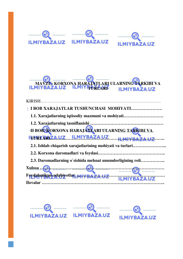  
 
 
 
 
 
 
 
 
 
 
 
 
 
MAVZU: KORXONA HARAJATLARI ULARNING TARKIBI VA 
TURLARI 
 
KIRISH………………………………………………………………………… 
I BOB XARAJATLAR TUSHUNCHASI  MOHIYATI…………………. 
1.1. Xarajatlarning iqtisodiy mazmuni va mohiyati………………………. 
1.2. Xarajatlarning tasniflanishi …………………………………………… 
II BOB. KORXONA HARAJATLARI ULARNING TARKIBI VA   
TURLARI…………………………………………………………………….. 
2.1. Ishlab chiqarish xarajatlarining mohiyati va turlari…………………... 
2.2. Korxona daromadlari va foydasi……………………………………….. 
2.3. Daromadlarning o`sishida mehnat unumdorligining roli…………….. 
Xulosa …………………………………………………………………………… 
Foydalanilgan adabiyotlar……………………………………………………… 
Ilovalar ………………………………………………………………………….. 
 
 
