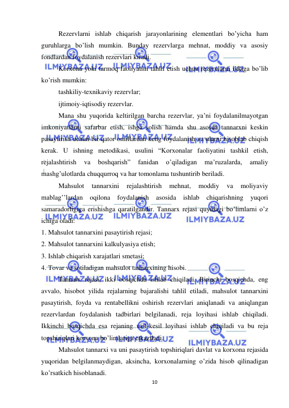  
 
10 
Rezervlarni ishlab chiqarish jarayonlarining elementlari bo’yicha ham 
guruhlarga bo’lish mumkin. Bunday rezervlarga mehnat, moddiy va asosiy 
fondlardan foydalanish rezervlari kiradi.  
Korxona yoki tarmoq faoliyatini tahlil etish uchun rezervlarni ikkiga bo’lib 
ko’rish mumkin:  
tashkiliy-texnikaviy rezervlar;  
ijtimoiy-iqtisodiy rezervlar.  
Mana shu yuqorida keltirilgan barcha rezervlar, ya’ni foydalanilmayotgan 
imkoniyatlarni safarbar etish, ishga solish hamda shu asosda tannarxni keskin 
pasaytirish uchun bir qator omillardan keng foydalanish va ularni hisoblab chiqish 
kerak. U ishning metodikasi, usulini “Korxonalar faoliyatini tashkil etish, 
rejalashtirish 
va 
boshqarish” 
fanidan 
o’qiladigan 
ma’ruzalarda, 
amaliy 
mashg’ulotlarda chuqqurroq va har tomonlama tushuntirib beriladi.  
Mahsulot 
tannarxini 
rejalashtirish 
mehnat, 
moddiy 
va 
moliyaviy 
mablag’’lardan oqilona foydalanish asosida ishlab chiqarishning yuqori 
samaradorligiga erishishga qaratilgandir. Tannarx rejasi quyidagi bo’limlarni o’z 
ichiga oladi:  
1. Mahsulot tannarxini pasaytirish rejasi;  
2. Mahsulot tannarxini kalkulyasiya etish;  
3. Ishlab chiqarish xarajatlari smetasi;  
4. Tovar va sotiladigan mahsulot tannarxining hisobi.  
          Tannarx rejasi, ikki bosqichda ishlab chiqiladi. Birinchi bosqichda, eng 
avvalo, hisobot yilida rejalarning bajaralishi tahlil etiladi, mahsulot tannarxini 
pasaytirish, foyda va rentabellikni oshirish rezervlari aniqlanadi va aniqlangan 
rezervlardan foydalanish tadbirlari belgilanadi, reja loyihasi ishlab chiqiladi. 
Ikkinchi bosqichda esa rejaning uzil-kesil loyihasi ishlab chiqiladi va bu reja 
topshiriqlari korxona bo’limlariga etkaziladi.  
 
Mahsulot tannarxi va uni pasaytirish topshiriqlari davlat va korxona rejasida 
yuqoridan belgilanmaydigan, aksincha, korxonalarning o’zida hisob qilinadigan 
ko’rsatkich hisoblanadi. 
