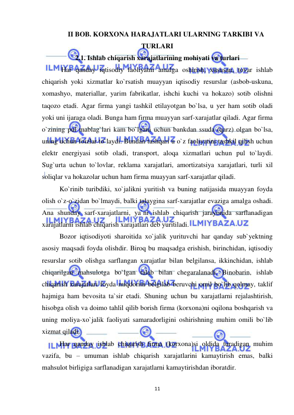  
 
11 
II BOB. KORXONA HARAJATLARI ULARNING TARKIBI VA 
TURLARI 
2.1. Ishlab chiqarish xarajatlarining mohiyati va turlari 
 Har qanday iqtisodiy faoliyatni amalga oshirish, xususan, tovar ishlab 
chiqarish yoki xizmatlar ko`rsatish muayyan iqtisodiy resurslar (asbob-uskuna, 
xomashyo, materiallar, yarim fabrikatlar, ishchi kuchi va hokazo) sotib olishni 
taqozo etadi. Agar firma yangi tashkil etilayotgan bo`lsa, u yer ham sotib oladi 
yoki uni ijaraga oladi. Bunga ham firma muayyan sarf-xarajatlar qiladi. Agar firma 
o`zining pul mablag`lari kam bo`lgani uchun bankdan ssuda (qarz) olgan bo`lsa, 
uning uchun foizlar to`laydi. Bundan tashqari u o`z faoliyatini tashkil qilish uchun 
elektr energiyasi sotib oladi, transport, aloqa xizmatlari uchun pul to`laydi. 
Sug`urta uchun to`lovlar, reklama xarajatlari, amortizatsiya xarajatlari, turli xil 
soliqlar va hokazolar uchun ham firma muayyan sarf-xarajatlar qiladi. 
Ko`rinib turibdiki, xo`jalikni yuritish va buning natijasida muayyan foyda 
olish o`z-o`zidan bo`lmaydi, balki talaygina sarf-xarajatlar evaziga amalga oshadi. 
Ana shunday sarf-xarajatlarni, ya`ni ishlab chiqarish jarayonida sarflanadigan 
xarajatlarni ishlab chiqarish xarajatlari deb yuritiladi. 
Bozor iqtisodiyoti sharoitida xo`jalik yurituvchi har qanday sub`yektning 
asosiy maqsadi foyda olishdir. Biroq bu maqsadga erishish, birinchidan, iqtisodiy 
resurslar sotib olishga sarflangan xarajatlar bilan belgilansa, ikkinchidan, ishlab 
chiqarilgan mahsulotga bo`lgan talab bilan chegaralanadi. Binobarin, ishlab 
chiqarish xarajatlari foyda miqdorini belgilab beruvchi omil bo`lib qolmay, taklif 
hajmiga ham bevosita ta`sir etadi. Shuning uchun bu xarajatlarni rejalashtirish, 
hisobga olish va doimo tahlil qilib borish firma (korxona)ni oqilona boshqarish va 
uning moliya-xo`jalik faoliyati samaradorligini oshirishning muhim omili bo`lib 
xizmat qiladi. 
Har qanday ishlab chiqarish firma (korxona)si oldida turadigan muhim 
vazifa, bu – umuman ishlab chiqarish xarajatlarini kamaytirish emas, balki 
mahsulot birligiga sarflanadigan xarajatlarni kamaytirishdan iboratdir. 
